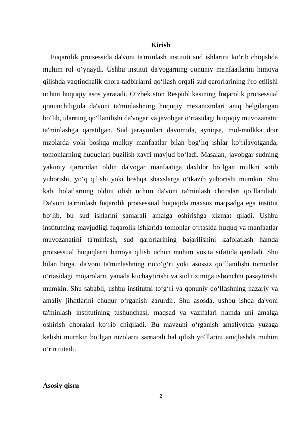 Kirish
   Fuqarolik protsessida da'voni ta'minlash instituti sud ishlarini ko‘rib chiqishda
muhim rol o‘ynaydi. Ushbu institut da'vogarning qonuniy manfaatlarini himoya
qilishda vaqtinchalik chora-tadbirlarni qo‘llash orqali sud qarorlarining ijro etilishi
uchun huquqiy asos yaratadi. O‘zbekiston Respublikasining fuqarolik protsessual
qonunchiligida  da'voni  ta'minlashning  huquqiy  mexanizmlari  aniq  belgilangan
bo‘lib, ularning qo‘llanilishi da'vogar va javobgar o‘rtasidagi huquqiy muvozanatni
ta'minlashga  qaratilgan.  Sud  jarayonlari  davomida,  ayniqsa,  mol-mulkka  doir
nizolarda yoki boshqa mulkiy manfaatlar bilan bog‘liq ishlar ko‘rilayotganda,
tomonlarning huquqlari buzilish xavfi mavjud bo‘ladi. Masalan, javobgar sudning
yakuniy  qaroridan  oldin  da'vogar  manfaatiga  daxldor  bo‘lgan  mulkni  sotib
yuborishi, yo‘q qilishi yoki boshqa shaxslarga o‘tkazib yuborishi mumkin. Shu
kabi  holatlarning  oldini  olish  uchun  da'voni  ta'minlash  choralari  qo‘llaniladi.
Da'voni ta'minlash fuqarolik protsessual huquqida maxsus maqsadga ega institut
bo‘lib,  bu  sud  ishlarini  samarali  amalga  oshirishga  xizmat  qiladi.  Ushbu
institutning mavjudligi fuqarolik ishlarida tomonlar o‘rtasida huquq va manfaatlar
muvozanatini  ta'minlash,  sud  qarorlarining  bajarilishini  kafolatlash  hamda
protsessual huquqlarni himoya qilish uchun muhim vosita sifatida qaraladi. Shu
bilan birga, da'voni ta'minlashning noto‘g‘ri yoki asossiz qo‘llanilishi tomonlar
o‘rtasidagi mojarolarni yanada kuchaytirishi va sud tizimiga ishonchni pasaytirishi
mumkin. Shu sababli, ushbu institutni to‘g‘ri va qonuniy qo‘llashning nazariy va
amaliy jihatlarini  chuqur  o‘rganish  zarurdir. Shu asosda,  ushbu ishda  da'voni
ta'minlash  institutining  tushunchasi,  maqsad  va  vazifalari  hamda  uni  amalga
oshirish  choralari  ko‘rib  chiqiladi.  Bu  mavzuni  o‘rganish  amaliyotda  yuzaga
kelishi mumkin bo‘lgan nizolarni samarali hal qilish yo‘llarini aniqlashda muhim
o‘rin tutadi.
Asosiy qism
2
