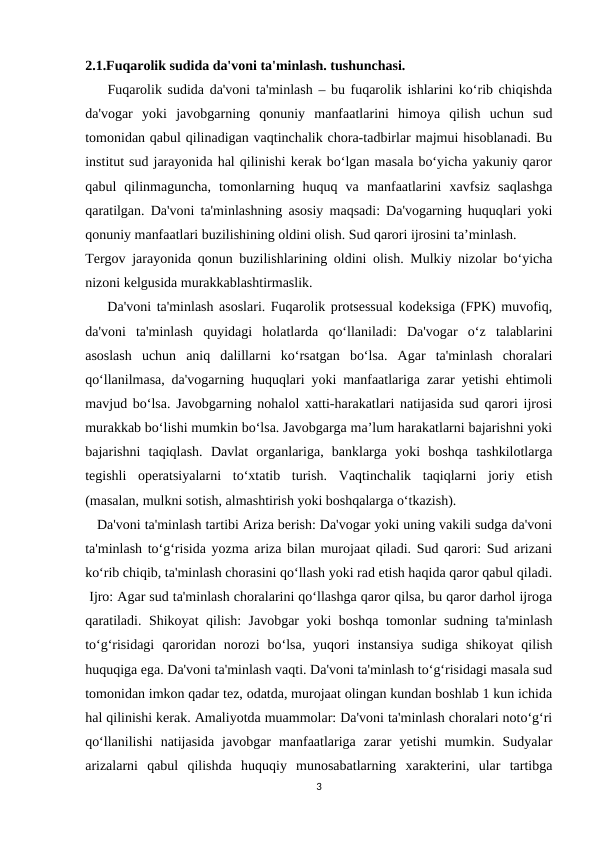 2.1.Fuqarolik sudida da'voni ta'minlash. tushunchasi.
    Fuqarolik sudida da'voni ta'minlash – bu fuqarolik ishlarini ko‘rib chiqishda
da'vogar  yoki  javobgarning  qonuniy  manfaatlarini  himoya  qilish  uchun  sud
tomonidan qabul qilinadigan vaqtinchalik chora-tadbirlar majmui hisoblanadi. Bu
institut sud jarayonida hal qilinishi kerak bo‘lgan masala bo‘yicha yakuniy qaror
qabul  qilinmaguncha,  tomonlarning  huquq  va  manfaatlarini  xavfsiz  saqlashga
qaratilgan. Da'voni ta'minlashning asosiy maqsadi: Da'vogarning huquqlari yoki
qonuniy manfaatlari buzilishining oldini olish. Sud qarori ijrosini ta’minlash.
Tergov jarayonida qonun buzilishlarining oldini olish. Mulkiy nizolar bo‘yicha
nizoni kelgusida murakkablashtirmaslik.
    Da'voni ta'minlash asoslari. Fuqarolik protsessual kodeksiga (FPK) muvofiq,
da'voni  ta'minlash  quyidagi  holatlarda  qo‘llaniladi:  Da'vogar  o‘z  talablarini
asoslash  uchun  aniq  dalillarni  ko‘rsatgan  bo‘lsa.  Agar  ta'minlash  choralari
qo‘llanilmasa, da'vogarning huquqlari yoki manfaatlariga zarar yetishi ehtimoli
mavjud bo‘lsa. Javobgarning nohalol xatti-harakatlari natijasida sud qarori ijrosi
murakkab bo‘lishi mumkin bo‘lsa. Javobgarga ma’lum harakatlarni bajarishni yoki
bajarishni  taqiqlash.  Davlat  organlariga,  banklarga  yoki  boshqa  tashkilotlarga
tegishli  operatsiyalarni  to‘xtatib  turish.  Vaqtinchalik  taqiqlarni  joriy  etish
(masalan, mulkni sotish, almashtirish yoki boshqalarga o‘tkazish).
   Da'voni ta'minlash tartibi Ariza berish: Da'vogar yoki uning vakili sudga da'voni
ta'minlash to‘g‘risida yozma ariza bilan murojaat qiladi. Sud qarori: Sud arizani
ko‘rib chiqib, ta'minlash chorasini qo‘llash yoki rad etish haqida qaror qabul qiladi.
 Ijro: Agar sud ta'minlash choralarini qo‘llashga qaror qilsa, bu qaror darhol ijroga
qaratiladi. Shikoyat qilish: Javobgar yoki boshqa tomonlar sudning ta'minlash
to‘g‘risidagi  qaroridan  norozi  bo‘lsa,  yuqori  instansiya  sudiga  shikoyat  qilish
huquqiga ega. Da'voni ta'minlash vaqti. Da'voni ta'minlash to‘g‘risidagi masala sud
tomonidan imkon qadar tez, odatda, murojaat olingan kundan boshlab 1 kun ichida
hal qilinishi kerak. Amaliyotda muammolar: Da'voni ta'minlash choralari noto‘g‘ri
qo‘llanilishi  natijasida  javobgar  manfaatlariga  zarar  yetishi  mumkin. Sudyalar
arizalarni  qabul  qilishda  huquqiy  munosabatlarning  xarakterini,  ular  tartibga
3

