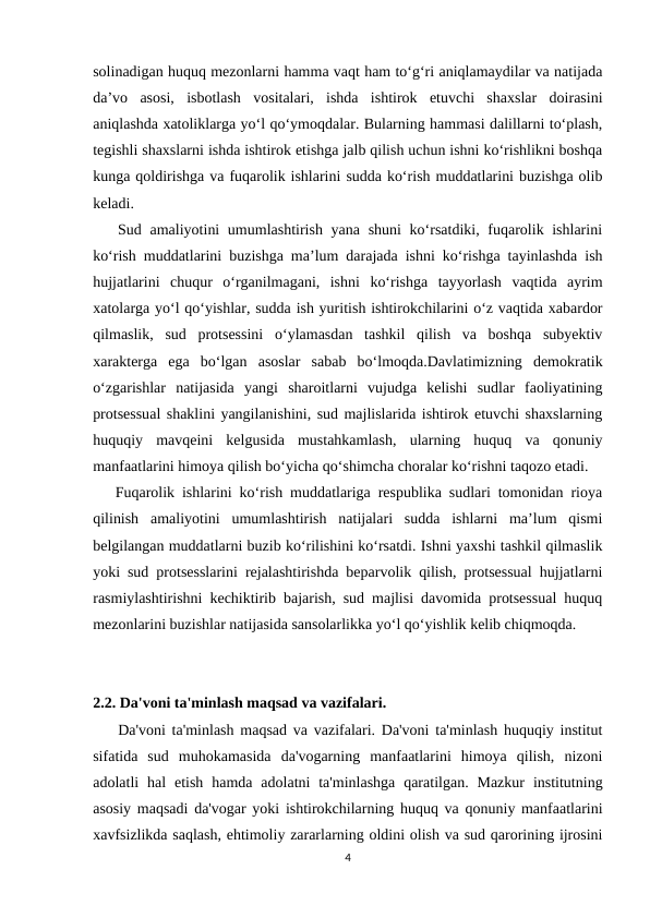 solinadigan huquq mezonlarni hamma vaqt ham to‘g‘ri aniqlamaydilar va natijada
da’vo  asosi,  isbotlash  vositalari,  ishda  ishtirok  etuvchi  shaxslar  doirasini
aniqlashda xatoliklarga yo‘l qo‘ymoqdalar. Bularning hammasi dalillarni to‘plash,
tegishli shaxslarni ishda ishtirok etishga jalb qilish uchun ishni ko‘rishlikni boshqa
kunga qoldirishga va fuqarolik ishlarini sudda ko‘rish muddatlarini buzishga olib
keladi.
   Sud amaliyotini  umumlashtirish yana shuni ko‘rsatdiki, fuqarolik ishlarini
ko‘rish muddatlarini buzishga ma’lum darajada ishni ko‘rishga tayinlashda ish
hujjatlarini  chuqur  o‘rganilmagani,  ishni  ko‘rishga  tayyorlash  vaqtida  ayrim
xatolarga yo‘l qo‘yishlar, sudda ish yuritish ishtirokchilarini o‘z vaqtida xabardor
qilmaslik,  sud  protsessini  o‘ylamasdan  tashkil  qilish  va  boshqa  subyektiv
xarakterga  ega  bo‘lgan  asoslar  sabab  bo‘lmoqda.Davlatimizning  demokratik
o‘zgarishlar  natijasida  yangi  sharoitlarni  vujudga  kelishi  sudlar  faoliyatining
protsessual shaklini yangilanishini, sud majlislarida ishtirok etuvchi shaxslarning
huquqiy  mavqeini  kelgusida  mustahkamlash,  ularning  huquq  va  qonuniy
manfaatlarini himoya qilish bo‘yicha qo‘shimcha choralar ko‘rishni taqozo etadi.
   Fuqarolik ishlarini ko‘rish muddatlariga respublika sudlari tomonidan rioya
qilinish  amaliyotini  umumlashtirish  natijalari  sudda  ishlarni  ma’lum  qismi
belgilangan muddatlarni buzib ko‘rilishini ko‘rsatdi. Ishni yaxshi tashkil qilmaslik
yoki sud protsesslarini rejalashtirishda beparvolik qilish, protsessual hujjatlarni
rasmiylashtirishni kechiktirib bajarish, sud majlisi davomida protsessual huquq
mezonlarini buzishlar natijasida sansolarlikka yo‘l qo‘yishlik kelib chiqmoqda.
2.2. Da'voni ta'minlash maqsad va vazifalari.
    Da'voni ta'minlash maqsad va vazifalari. Da'voni ta'minlash huquqiy institut
sifatida  sud  muhokamasida  da'vogarning  manfaatlarini  himoya  qilish,  nizoni
adolatli  hal  etish  hamda  adolatni  ta'minlashga  qaratilgan.  Mazkur  institutning
asosiy maqsadi da'vogar yoki ishtirokchilarning huquq va qonuniy manfaatlarini
xavfsizlikda saqlash, ehtimoliy zararlarning oldini olish va sud qarorining ijrosini
4
