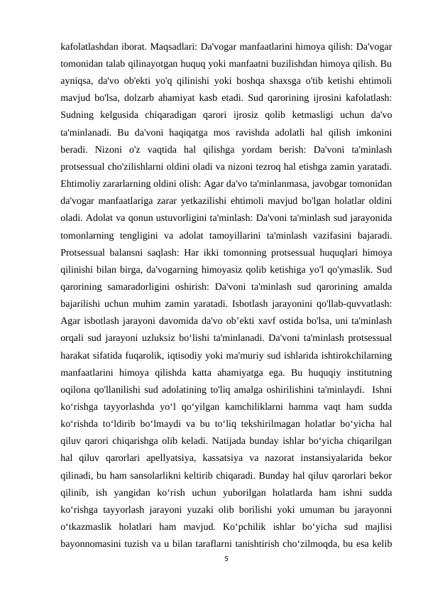 kafolatlashdan iborat. Maqsadlari: Da'vogar manfaatlarini himoya qilish: Da'vogar
tomonidan talab qilinayotgan huquq yoki manfaatni buzilishdan himoya qilish. Bu
ayniqsa, da'vo ob'ekti yo'q qilinishi yoki boshqa shaxsga o'tib ketishi ehtimoli
mavjud bo'lsa, dolzarb ahamiyat kasb etadi. Sud qarorining ijrosini kafolatlash:
Sudning  kelgusida  chiqaradigan  qarori  ijrosiz  qolib  ketmasligi  uchun  da'vo
ta'minlanadi.  Bu  da'voni  haqiqatga  mos  ravishda  adolatli  hal  qilish  imkonini
beradi.  Nizoni  o'z  vaqtida  hal  qilishga  yordam  berish:  Da'voni  ta'minlash
protsessual cho'zilishlarni oldini oladi va nizoni tezroq hal etishga zamin yaratadi.
Ehtimoliy zararlarning oldini olish: Agar da'vo ta'minlanmasa, javobgar tomonidan
da'vogar manfaatlariga zarar yetkazilishi ehtimoli mavjud bo'lgan holatlar oldini
oladi. Adolat va qonun ustuvorligini ta'minlash: Da'voni ta'minlash sud jarayonida
tomonlarning  tengligini  va  adolat  tamoyillarini  ta'minlash  vazifasini  bajaradi.
Protsessual balansni saqlash: Har ikki tomonning protsessual huquqlari himoya
qilinishi bilan birga, da'vogarning himoyasiz qolib ketishiga yo'l qo'ymaslik. Sud
qarorining samaradorligini  oshirish:  Da'voni  ta'minlash  sud qarorining amalda
bajarilishi uchun muhim zamin yaratadi. Isbotlash jarayonini qo'llab-quvvatlash:
Agar isbotlash jarayoni davomida da'vo ob’ekti xavf ostida bo'lsa, uni ta'minlash
orqali sud jarayoni uzluksiz bo‘lishi ta'minlanadi. Da'voni ta'minlash protsessual
harakat sifatida fuqarolik, iqtisodiy yoki ma'muriy sud ishlarida ishtirokchilarning
manfaatlarini  himoya  qilishda  katta  ahamiyatga  ega.  Bu  huquqiy  institutning
oqilona qo'llanilishi sud adolatining to'liq amalga oshirilishini ta'minlaydi.  Ishni
ko‘rishga  tayyorlashda  yo‘l  qo‘yilgan  kamchiliklarni  hamma  vaqt  ham  sudda
ko‘rishda to‘ldirib bo‘lmaydi va bu to‘liq tekshirilmagan holatlar bo‘yicha hal
qiluv qarori chiqarishga olib keladi. Natijada bunday ishlar bo‘yicha chiqarilgan
hal  qiluv  qarorlari  apellyatsiya,  kassatsiya  va  nazorat  instansiyalarida  bekor
qilinadi, bu ham sansolarlikni keltirib chiqaradi. Bunday hal qiluv qarorlari bekor
qilinib,  ish  yangidan  ko‘rish  uchun  yuborilgan  holatlarda  ham  ishni  sudda
ko‘rishga tayyorlash jarayoni yuzaki olib borilishi yoki umuman bu jarayonni
o‘tkazmaslik  holatlari  ham  mavjud.  Ko‘pchilik  ishlar  bo‘yicha  sud  majlisi
bayonnomasini tuzish va u bilan taraflarni tanishtirish cho‘zilmoqda, bu esa kelib
5
