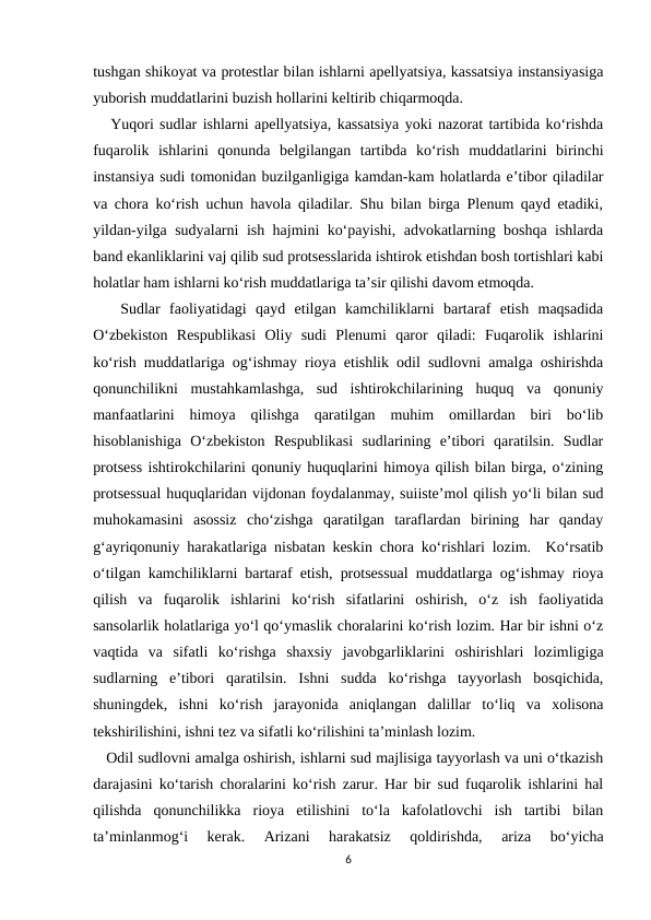 tushgan shikoyat va protestlar bilan ishlarni apellyatsiya, kassatsiya instansiyasiga
yuborish muddatlarini buzish hollarini keltirib chiqarmoqda.
   Yuqori sudlar ishlarni apellyatsiya, kassatsiya yoki nazorat tartibida ko‘rishda
fuqarolik  ishlarini  qonunda  belgilangan  tartibda  ko‘rish  muddatlarini  birinchi
instansiya sudi tomonidan buzilganligiga kamdan-kam holatlarda e’tibor qiladilar
va chora ko‘rish uchun havola qiladilar. Shu bilan birga Plenum qayd etadiki,
yildan-yilga sudyalarni ish hajmini ko‘payishi, advokatlarning boshqa ishlarda
band ekanliklarini vaj qilib sud protsesslarida ishtirok etishdan bosh tortishlari kabi
holatlar ham ishlarni ko‘rish muddatlariga ta’sir qilishi davom etmoqda.
   Sudlar  faoliyatidagi  qayd  etilgan  kamchiliklarni  bartaraf  etish  maqsadida
O‘zbekiston  Respublikasi  Oliy  sudi  Plenumi  qaror  qiladi:  Fuqarolik  ishlarini
ko‘rish muddatlariga og‘ishmay rioya etishlik odil sudlovni amalga oshirishda
qonunchilikni  mustahkamlashga,  sud  ishtirokchilarining  huquq  va  qonuniy
manfaatlarini  himoya  qilishga  qaratilgan  muhim  omillardan  biri  bo‘lib
hisoblanishiga  O‘zbekiston  Respublikasi  sudlarining  e’tibori  qaratilsin.  Sudlar
protsess ishtirokchilarini qonuniy huquqlarini himoya qilish bilan birga, o‘zining
protsessual huquqlaridan vijdonan foydalanmay, suiiste’mol qilish yo‘li bilan sud
muhokamasini  asossiz  cho‘zishga  qaratilgan  taraflardan  birining  har  qanday
g‘ayriqonuniy harakatlariga nisbatan keskin chora ko‘rishlari lozim.  Ko‘rsatib
o‘tilgan kamchiliklarni bartaraf etish, protsessual muddatlarga og‘ishmay rioya
qilish  va  fuqarolik  ishlarini  ko‘rish  sifatlarini  oshirish,  o‘z  ish  faoliyatida
sansolarlik holatlariga yo‘l qo‘ymaslik choralarini ko‘rish lozim. Har bir ishni o‘z
vaqtida  va  sifatli  ko‘rishga  shaxsiy  javobgarliklarini  oshirishlari  lozimligiga
sudlarning  e’tibori  qaratilsin.  Ishni  sudda  ko‘rishga  tayyorlash  bosqichida,
shuningdek,  ishni  ko‘rish  jarayonida  aniqlangan  dalillar  to‘liq  va  xolisona
tekshirilishini, ishni tez va sifatli ko‘rilishini ta’minlash lozim.
   Odil sudlovni amalga oshirish, ishlarni sud majlisiga tayyorlash va uni o‘tkazish
darajasini ko‘tarish choralarini ko‘rish zarur. Har bir sud fuqarolik ishlarini hal
qilishda  qonunchilikka  rioya  etilishini  to‘la  kafolatlovchi  ish  tartibi  bilan
ta’minlanmog‘i  kerak.  Arizani  harakatsiz  qoldirishda,  ariza  bo‘yicha
6
