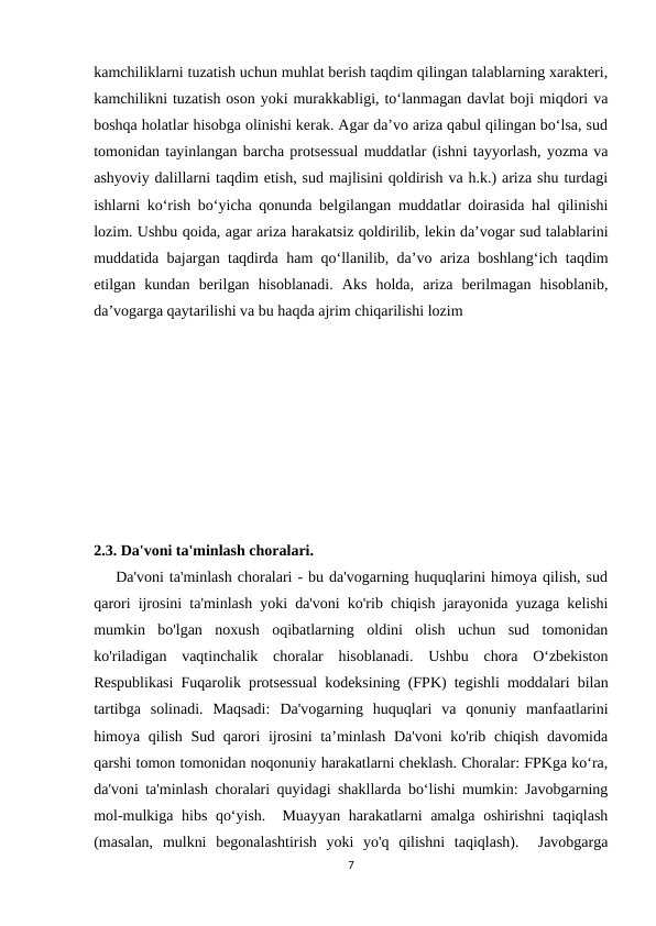 kamchiliklarni tuzatish uchun muhlat berish taqdim qilingan talablarning xarakteri,
kamchilikni tuzatish oson yoki murakkabligi, to‘lanmagan davlat boji miqdori va
boshqa holatlar hisobga olinishi kerak. Agar da’vo ariza qabul qilingan bo‘lsa, sud
tomonidan tayinlangan barcha protsessual muddatlar (ishni tayyorlash, yozma va
ashyoviy dalillarni taqdim etish, sud majlisini qoldirish va h.k.) ariza shu turdagi
ishlarni ko‘rish bo‘yicha qonunda belgilangan muddatlar doirasida hal qilinishi
lozim. Ushbu qoida, agar ariza harakatsiz qoldirilib, lekin da’vogar sud talablarini
muddatida bajargan taqdirda ham qo‘llanilib, da’vo ariza boshlang‘ich taqdim
etilgan  kundan  berilgan  hisoblanadi.  Aks  holda,  ariza  berilmagan  hisoblanib,
da’vogarga qaytarilishi va bu haqda ajrim chiqarilishi lozim
2.3. Da'voni ta'minlash choralari.
    Da'voni ta'minlash choralari - bu da'vogarning huquqlarini himoya qilish, sud
qarori ijrosini ta'minlash yoki da'voni ko'rib chiqish jarayonida yuzaga kelishi
mumkin  bo'lgan  noxush  oqibatlarning  oldini  olish  uchun  sud  tomonidan
ko'riladigan  vaqtinchalik  choralar  hisoblanadi.  Ushbu  chora  O‘zbekiston
Respublikasi Fuqarolik protsessual kodeksining (FPK) tegishli moddalari bilan
tartibga  solinadi.  Maqsadi:  Da'vogarning  huquqlari  va  qonuniy  manfaatlarini
himoya qilish Sud qarori ijrosini ta’minlash Da'voni  ko'rib chiqish davomida
qarshi tomon tomonidan noqonuniy harakatlarni cheklash. Choralar: FPKga ko‘ra,
da'voni ta'minlash choralari quyidagi shakllarda bo‘lishi mumkin: Javobgarning
mol-mulkiga hibs qo‘yish.  Muayyan harakatlarni amalga oshirishni taqiqlash
(masalan,  mulkni  begonalashtirish  yoki  yo'q  qilishni  taqiqlash).   Javobgarga
7
