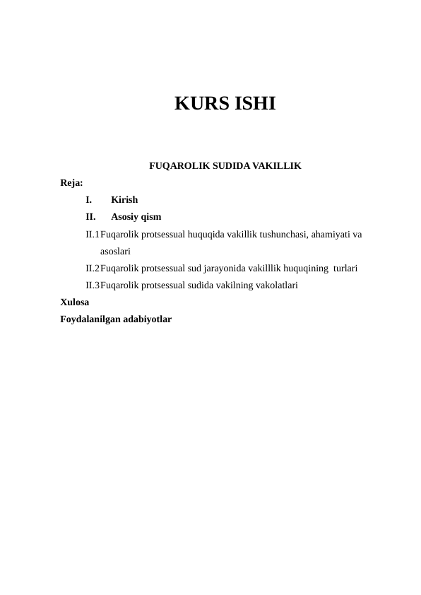 KURS ISHI
FUQAROLIK SUDIDA VAKILLIK
Reja:
I.
Kirish 
II.
Asosiy qism
II.1Fuqarolik protsessual huquqida vakillik tushunchasi, ahamiyati va 
asoslari
II.2Fuqarolik protsessual sud jarayonida vakilllik huquqining  turlari
II.3Fuqarolik protsessual sudida vakilning vakolatlari
Xulosa 
Foydalanilgan adabiyotlar 

