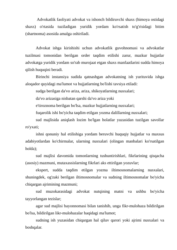  Advokatlik faoliyati advokat va ishonch bildiruvchi shaxs (himoya ostidagi
shaxs)  o'rtasida  tuziladigan  yuridik  yordam  ko'rsatish  to'g'risidagi  bitim
(shartnoma) asosida amalga oshiriladi.
Advokat  ishga  kirishishi  uchun  advokatlik  guvohnomasi  va  advokatlar
tuzilmasi  tomonidan  berilgan  order  taqdim  etilishi  zarur,  mazkur  hujjatlar
advokatga yuridik yordam so'rab murojaat etgan shaxs manfaatlarini sudda himoya
qilish huquqini beradi.
Birinchi  instansiya  sudida  qatnashgan  advokatning  ish  yurituvida  ishga
aloqador quyidagi ma'lumot va hujjatlarning bo'lishi tavsiya etiladi:
sudga berilgan da'vo ariza, ariza, shikoyatlarning nusxalari; 
da'vo arizasiga nisbatan qarshi da'vo ariza yoki
e'tiroznoma berilgan bo'lsa, mazkur hujjatlarning nusxalari; 
fuqarolik ishi bo'yicha taqdim etilgan yozma dalillarning nusxalari;
sud majlisida aniqlash lozim bo'lgan holatlar yuzasidan tuzilgan savollar
ro'yxati;
ishni qonuniy hal etilishiga yordam beruvchi huquqiy hujjatlar va maxsus
adabiyotlardan ko'chirmalar, ularning nusxalari  (olingan manbalari ko'rsatilgan
holda);
sud majlisi davomida tomonlarning tushuntirishlari, fikrlarining qisqacha
(asosiy) mazmuni, mutaxassislarning fikrlari aks ettirilgan yozuvlar; 
ekspert,  sudda  taqdim  etilgan  yozma  iltimosnomalarning  nusxalari,
shuningdek, og'zaki berilgan iltimosnomalar va sudning iltimosnomalar bo'yicha
chiqargan ajrimining mazmuni;
sud  muzokarasidagi  advokat  nutqining  matni  va  ushbu  bo'yicha
tayyorlangan tezislar;
agar sud majlisi bayonnomasi bilan tanishib, unga fikr-mulohaza bildirilgan
bo'lsa, bildirilgan likr-mulohazalar haqidagi ma'lumot;
sudning ish yuzasidan chiqargan hal qiluv qarori yoki ajrimi nusxalari va
boshqalar.
