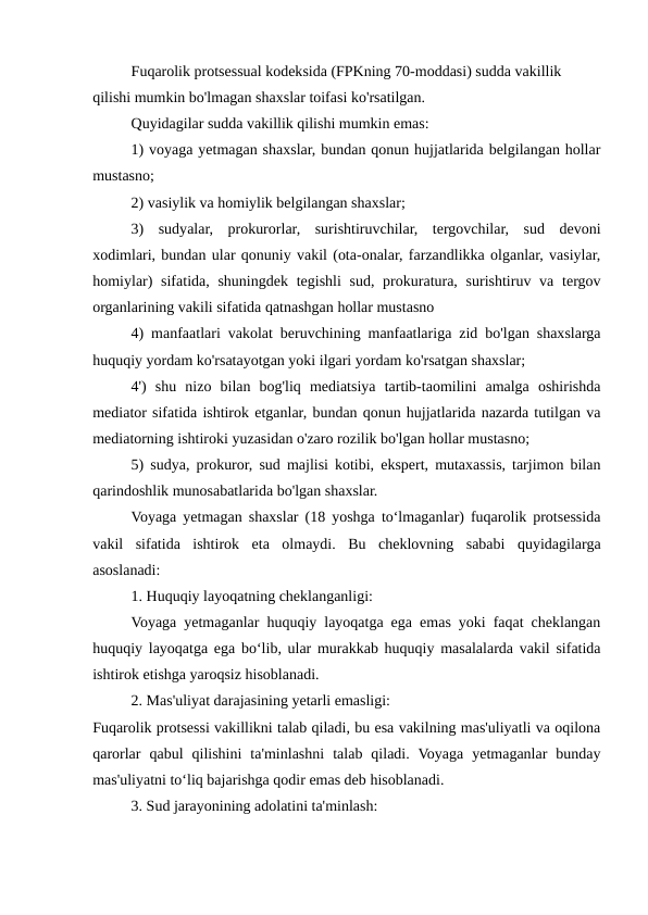 Fuqarolik protsessual kodeksida (FPKning 70-moddasi) sudda vakillik 
qilishi mumkin bo'lmagan shaxslar toifasi ko'rsatilgan.
Quyidagilar sudda vakillik qilishi mumkin emas:
1) voyaga yetmagan shaxslar, bundan qonun hujjatlarida belgilangan hollar
mustasno;
2) vasiylik va homiylik belgilangan shaxslar;
3)  sudyalar,  prokurorlar,  surishtiruvchilar,  tergovchilar,  sud  devoni
xodimlari, bundan ular qonuniy vakil (ota-onalar, farzandlikka olganlar, vasiylar,
homiylar)  sifatida, shuningdek  tegishli  sud, prokuratura, surishtiruv va  tergov
organlarining vakili sifatida qatnashgan hollar mustasno
4) manfaatlari vakolat beruvchining manfaatlariga zid bo'lgan shaxslarga
huquqiy yordam ko'rsatayotgan yoki ilgari yordam ko'rsatgan shaxslar;
4')  shu  nizo  bilan  bog'liq  mediatsiya  tartib-taomilini  amalga  oshirishda
mediator sifatida ishtirok etganlar, bundan qonun hujjatlarida nazarda tutilgan va
mediatorning ishtiroki yuzasidan o'zaro rozilik bo'lgan hollar mustasno;
5) sudya, prokuror, sud majlisi kotibi, ekspert, mutaxassis, tarjimon bilan
qarindoshlik munosabatlarida bo'lgan shaxslar.
Voyaga yetmagan shaxslar (18 yoshga to‘lmaganlar) fuqarolik protsessida
vakil  sifatida  ishtirok  eta  olmaydi.  Bu  cheklovning  sababi  quyidagilarga
asoslanadi:
1. Huquqiy layoqatning cheklanganligi:
Voyaga yetmaganlar huquqiy layoqatga ega emas yoki faqat cheklangan
huquqiy layoqatga ega bo‘lib, ular murakkab huquqiy masalalarda vakil sifatida
ishtirok etishga yaroqsiz hisoblanadi.
2. Mas'uliyat darajasining yetarli emasligi:
Fuqarolik protsessi vakillikni talab qiladi, bu esa vakilning mas'uliyatli va oqilona
qarorlar  qabul  qilishini  ta'minlashni  talab  qiladi.  Voyaga  yetmaganlar  bunday
mas'uliyatni to‘liq bajarishga qodir emas deb hisoblanadi.
3. Sud jarayonining adolatini ta'minlash:
