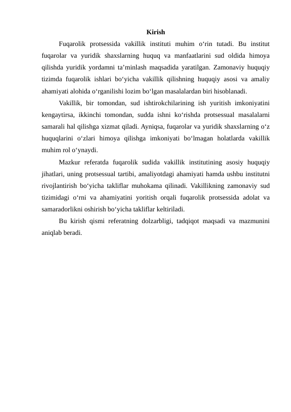 Kirish
Fuqarolik  protsessida  vakillik  instituti  muhim  o‘rin  tutadi.  Bu  institut
fuqarolar  va  yuridik  shaxslarning  huquq  va  manfaatlarini  sud  oldida  himoya
qilishda yuridik yordamni ta’minlash maqsadida yaratilgan. Zamonaviy huquqiy
tizimda fuqarolik ishlari bo‘yicha vakillik qilishning huquqiy asosi va amaliy
ahamiyati alohida o‘rganilishi lozim bo‘lgan masalalardan biri hisoblanadi.
Vakillik,  bir  tomondan,  sud  ishtirokchilarining  ish  yuritish  imkoniyatini
kengaytirsa,  ikkinchi  tomondan,  sudda  ishni  ko‘rishda  protsessual  masalalarni
samarali hal qilishga xizmat qiladi. Ayniqsa, fuqarolar va yuridik shaxslarning o‘z
huquqlarini  o‘zlari  himoya  qilishga  imkoniyati  bo‘lmagan  holatlarda  vakillik
muhim rol o‘ynaydi.
Mazkur  referatda  fuqarolik  sudida  vakillik  institutining  asosiy  huquqiy
jihatlari, uning protsessual tartibi, amaliyotdagi ahamiyati hamda ushbu institutni
rivojlantirish bo‘yicha takliflar muhokama qilinadi. Vakillikning zamonaviy sud
tizimidagi o‘rni va ahamiyatini yoritish orqali fuqarolik protsessida adolat va
samaradorlikni oshirish bo‘yicha takliflar keltiriladi.
Bu kirish qismi referatning dolzarbligi, tadqiqot maqsadi va mazmunini
aniqlab beradi.
