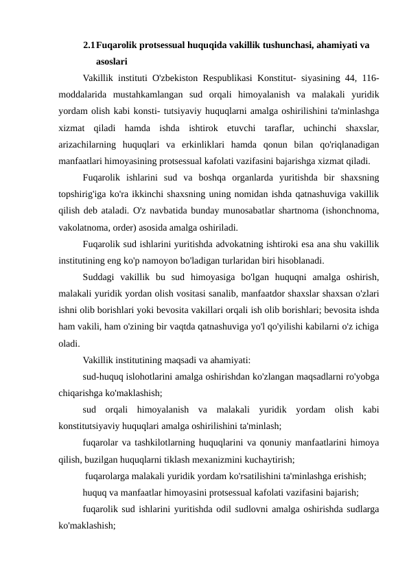 2.1Fuqarolik protsessual huquqida vakillik tushunchasi, ahamiyati va 
asoslari
Vakillik instituti O'zbekiston Respublikasi Konstitut- siyasining 44, 116-
moddalarida  mustahkamlangan  sud  orqali  himoyalanish  va  malakali  yuridik
yordam olish kabi konsti- tutsiyaviy huquqlarni amalga oshirilishini ta'minlashga
xizmat  qiladi  hamda  ishda  ishtirok  etuvchi  taraflar,  uchinchi  shaxslar,
arizachilarning  huquqlari  va  erkinliklari  hamda  qonun  bilan  qo'riqlanadigan
manfaatlari himoyasining protsessual kafolati vazifasini bajarishga xizmat qiladi.
Fuqarolik  ishlarini  sud  va  boshqa  organlarda  yuritishda  bir  shaxsning
topshirig'iga ko'ra ikkinchi shaxsning uning nomidan ishda qatnashuviga vakillik
qilish deb ataladi. O'z navbatida bunday munosabatlar shartnoma (ishonchnoma,
vakolatnoma, order) asosida amalga oshiriladi.
Fuqarolik sud ishlarini yuritishda advokatning ishtiroki esa ana shu vakillik
institutining eng ko'p namoyon bo'ladigan turlaridan biri hisoblanadi.
Suddagi  vakillik  bu  sud  himoyasiga  bo'lgan  huquqni  amalga  oshirish,
malakali yuridik yordan olish vositasi sanalib, manfaatdor shaxslar shaxsan o'zlari
ishni olib borishlari yoki bevosita vakillari orqali ish olib borishlari; bevosita ishda
ham vakili, ham o'zining bir vaqtda qatnashuviga yo'l qo'yilishi kabilarni o'z ichiga
oladi.
Vakillik institutining maqsadi va ahamiyati:
sud-huquq islohotlarini amalga oshirishdan ko'zlangan maqsadlarni ro'yobga
chiqarishga ko'maklashish;
sud  orqali  himoyalanish  va  malakali  yuridik  yordam  olish  kabi
konstitutsiyaviy huquqlari amalga oshirilishini ta'minlash; 
fuqarolar va tashkilotlarning huquqlarini va qonuniy manfaatlarini himoya
qilish, buzilgan huquqlarni tiklash mexanizmini kuchaytirish;
 fuqarolarga malakali yuridik yordam ko'rsatilishini ta'minlashga erishish;
huquq va manfaatlar himoyasini protsessual kafolati vazifasini bajarish;
fuqarolik sud ishlarini yuritishda odil sudlovni amalga oshirishda sudlarga
ko'maklashish;
