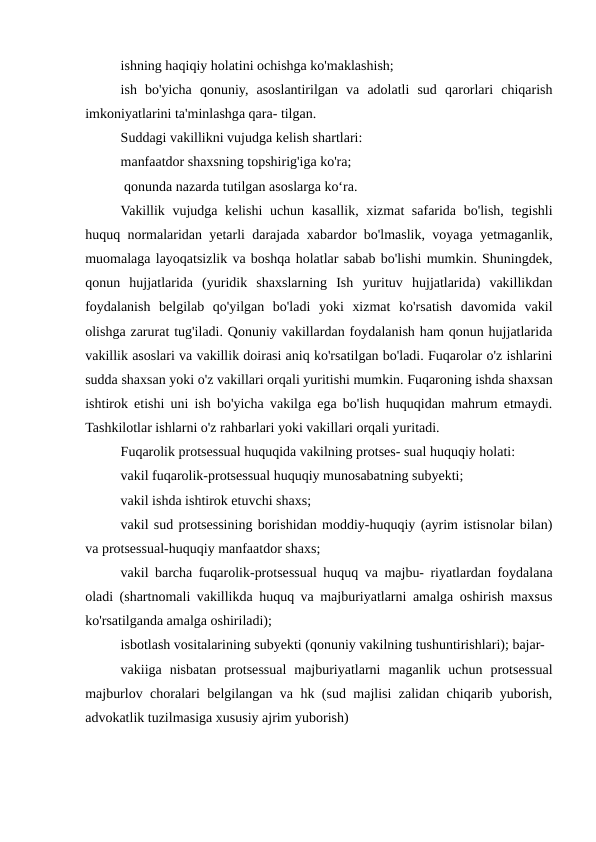 ishning haqiqiy holatini ochishga ko'maklashish;
ish  bo'yicha  qonuniy,  asoslantirilgan  va  adolatli  sud  qarorlari  chiqarish
imkoniyatlarini ta'minlashga qara- tilgan.
Suddagi vakillikni vujudga kelish shartlari:
manfaatdor shaxsning topshirig'iga ko'ra;
 qonunda nazarda tutilgan asoslarga koʻra.
Vakillik vujudga kelishi  uchun kasallik, xizmat safarida bo'lish, tegishli
huquq normalaridan yetarli darajada xabardor bo'lmaslik, voyaga yetmaganlik,
muomalaga layoqatsizlik va boshqa holatlar sabab bo'lishi mumkin. Shuningdek,
qonun  hujjatlarida  (yuridik  shaxslarning  Ish  yurituv  hujjatlarida)  vakillikdan
foydalanish  belgilab  qo'yilgan  bo'ladi  yoki  xizmat  ko'rsatish  davomida  vakil
olishga zarurat tug'iladi. Qonuniy vakillardan foydalanish ham qonun hujjatlarida
vakillik asoslari va vakillik doirasi aniq ko'rsatilgan bo'ladi. Fuqarolar o'z ishlarini
sudda shaxsan yoki o'z vakillari orqali yuritishi mumkin. Fuqaroning ishda shaxsan
ishtirok etishi uni ish bo'yicha vakilga ega bo'lish huquqidan mahrum etmaydi.
Tashkilotlar ishlarni o'z rahbarlari yoki vakillari orqali yuritadi.
Fuqarolik protsessual huquqida vakilning protses- sual huquqiy holati:
vakil fuqarolik-protsessual huquqiy munosabatning subyekti;
vakil ishda ishtirok etuvchi shaxs;
vakil sud protsessining borishidan moddiy-huquqiy (ayrim istisnolar bilan)
va protsessual-huquqiy manfaatdor shaxs;
vakil barcha fuqarolik-protsessual huquq va majbu- riyatlardan foydalana
oladi (shartnomali vakillikda huquq va majburiyatlarni amalga oshirish maxsus
ko'rsatilganda amalga oshiriladi);
isbotlash vositalarining subyekti (qonuniy vakilning tushuntirishlari); bajar-
vakiiga  nisbatan  protsessual  majburiyatlarni  maganlik  uchun  protsessual
majburlov choralari belgilangan va hk (sud majlisi zalidan chiqarib yuborish,
advokatlik tuzilmasiga xususiy ajrim yuborish)
