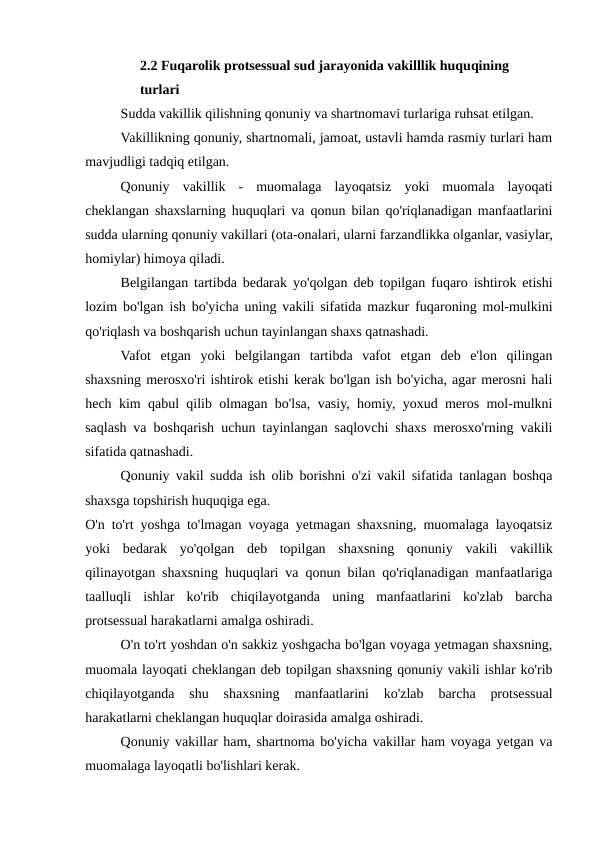 2.2 Fuqarolik protsessual sud jarayonida vakilllik huquqining  
turlari
Sudda vakillik qilishning qonuniy va shartnomavi turlariga ruhsat etilgan.
Vakillikning qonuniy, shartnomali, jamoat, ustavli hamda rasmiy turlari ham
mavjudligi tadqiq etilgan.
Qonuniy  vakillik  -  muomalaga  layoqatsiz  yoki  muomala  layoqati
cheklangan shaxslarning huquqlari va qonun bilan qo'riqlanadigan manfaatlarini
sudda ularning qonuniy vakillari (ota-onalari, ularni farzandlikka olganlar, vasiylar,
homiylar) himoya qiladi.
Belgilangan tartibda bedarak yo'qolgan deb topilgan fuqaro ishtirok etishi
lozim bo'lgan ish bo'yicha uning vakili sifatida mazkur fuqaroning mol-mulkini
qo'riqlash va boshqarish uchun tayinlangan shaxs qatnashadi.
Vafot  etgan  yoki  belgilangan  tartibda  vafot  etgan  deb  e'lon  qilingan
shaxsning merosxo'ri ishtirok etishi kerak bo'lgan ish bo'yicha, agar merosni hali
hech kim qabul qilib olmagan bo'lsa, vasiy, homiy, yoxud meros mol-mulkni
saqlash va boshqarish uchun tayinlangan saqlovchi shaxs merosxo'rning vakili
sifatida qatnashadi.
Qonuniy vakil sudda ish olib borishni o'zi vakil sifatida tanlagan boshqa
shaxsga topshirish huquqiga ega.
O'n to'rt yoshga to'lmagan voyaga yetmagan shaxsning, muomalaga layoqatsiz
yoki  bedarak  yo'qolgan  deb  topilgan  shaxsning  qonuniy  vakili  vakillik
qilinayotgan shaxsning huquqlari va qonun bilan qo'riqlanadigan manfaatlariga
taalluqli  ishlar  ko'rib  chiqilayotganda  uning  manfaatlarini  ko'zlab  barcha
protsessual harakatlarni amalga oshiradi.
O'n to'rt yoshdan o'n sakkiz yoshgacha bo'lgan voyaga yetmagan shaxsning,
muomala layoqati cheklangan deb topilgan shaxsning qonuniy vakili ishlar ko'rib
chiqilayotganda  shu  shaxsning  manfaatlarini  ko'zlab  barcha  protsessual
harakatlarni cheklangan huquqlar doirasida amalga oshiradi.
Qonuniy vakillar ham, shartnoma bo'yicha vakillar ham voyaga yetgan va
muomalaga layoqatli bo'lishlari kerak.

