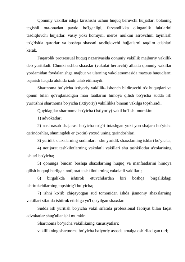 Qonuniy vakillar ishga kirishishi uchun huquq beruvchi hujjatlar: bolaning
tegishli  ota-onadan  paydo  bo'lganligi,  farzandlikka  olinganlik  faktlarini
tasdiqlovchi hujjatlar; vasiy yoki homiyni, meros mulkini asrovchini tayinlash
to'g'risida  qarorlar  va  boshqa  shaxsni  tasdiqlovchi  hujjatlarni  taqdim  etishlari
kerak.
Fuqarolik protsessual huquq nazariyasida qonuniy vakillik majburiy vakillik
deb yuritiladi. Chunki ushbu shaxslar (vakolat beruvchi) albatta qonuniy vakillar
yordamidan foydalanishga majbur va ularning vakolatnomasida maxsus huquqlarni
bajarish haqida alohida izoh talab etilmaydi.
Shartnoma bo`yicha ixtiyoriy vakillik- ishonch bildiruvchi o'z huquqlari va
qonun  bilan  qo'riqlanadigan  man  faatlarini  himoya  qilish  bo'yicha  sudda  ish
yuritishni shartnoma bo'yicha (ixtiyoriy) vakillikka binoan vakilga topshiradi.
Quyidagilar shartnoma bo'yicha (Ixtiyoriy) vakil bo'lishi mumkin:
1) advokatlar;
2) nasl-nasab shajarasi bo'yicha to'g'ri tutashgan yoki yon shajara boʻyicha
qarindoshlar, shuningdek er (xotin) yoxud uning qarindoshlari;
3) yuridik shaxslarning xodimlari - shu yuridik shaxslarning ishlari bo'yicha;
4) notijorat tashkilotlarning vakolatli vakillari shu tashkilotlar a'zolarining
ishlari bo'yicha;
5) qonunga binoan boshqa shaxslarning huquq va manfaatlarini himoya
qilish huquqi berilgan notijorat tashkilotlarning vakolatli vakillari;
6)  birgalikda  ishtirok  etuvchilardan  biri  boshqa  birgalikdagi
ishtirokchilarning topshirig'i boʻyicha;
7)  ishni  ko'rib  chiqayotgan  sud  tomonidan  ishda  jismoniy  shaxslarning
vakillari sifatida ishtirok etishiga yo'l qo'yilgan shaxslar.
Sudda ish yuritish bo'yicha vakil sifatida professional faoliyat bilan faqat
advokatlar shug'ullanishi mumkin.
Shartnoma boʻyicha vakillikning xususiyatlari:
vakillikning shartnoma boʻyicha ixtiyoriy asosda amalga oshiriladigan turi;
