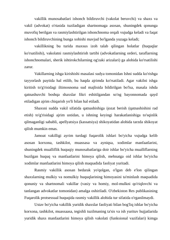 vakillik munosabatlari ishonch bildiruvchi (vakolat beruvchi) va shaxs va
vakil (advokat) o'rtasida tuziladigan shartnomaga asosan, shuningdek qonunga
muvofiq berilgan va rasmiylashtirilgan ishonchnoma orqali vujudga keladi va faqat
ishonch bildiruvchining bunga xohishi mavjud bo'lganda yuzaga keladi;
vakillikning  bu  turida  maxsus  izoh  talab  qilingan  holatlar  (huquqlar
ko'rsatilishi), vakolatni rasmiylashtirish tartibi (advokatlarning orderi, taraflarning
ishonchnomalari, sherik ishtirokchilarning og'zaki arizalari) ga alohida ko'rsatilishi
zarur.
Vakillarning ishga kirishishi masalasi sudya tomonidan Ishni sudda ko'rishga
tayyorlash paytida hal etilib, bu haqda ajrimda ko'rsatiladi. Agar vakilni ishga
kiritish to'g'risidagi iltimosnoma sud majlisida bildirilgan bo'lsa, masala ishda
qatnashuvchi  boshqa  shaxslar  fikri  eshitilgandan  so'ng  bayonnomada  qayd
etiladigan ajrim chiqarish yo'li bilan hal etiladi.
Shaxsni sudda vakil sifatida qatnashishiga ijozat berish (qatnashishini rad
etish)  to'g'risidagi  ajrim  ustidan,  u  ishning  keyingi  harakatlanishiga  to'sqinlik
qilmaganligi sababli, apellyatsiya (kassatsiya) shikoyatidan alohida tarzda shikoyat
qilish mumkin emas.
Jamoat  vakilligi  ayrim  turdagi  fuqarolik  ishlari  bo'yicha  vujudga  kelib
asosan  korxona,  tashkilot,  muassasa  va  ayniqsa,  xodimlar  manfaatlarini,
shuningdek mualliflik huquqiy munosabatlariga doir ishlar bo'yicha mualliflarning
buzilgan huquq va manfaatlarini  himoya  qilish, mehnatga oid ishlar  bo'yicha
xodimlar manfaatlarini himoya qilish maqsadida faoliyat yuritadi.
Rasmiy  vakillik  asosan  bedarak  yo'qolgan,  o'lgan  deb  e'lon  qilingan
shaxslarning mulkiy va nomulkiy huquqlarining himoyasini ta'minlash maqsadida
qonuniy va shartnomali vakillar (vasiy va homiy, mol-mulkni qo'riqlovchi va
tanlangan advokatlar tomonidan) amalga oshiriladi. O'zbekiston Res publikasining
Fuqarolik protsessual huquqida rasmiy vakillik alohida tur sifatida o'rganilmaydi.
Ustav bo'yicha vakillik yuridik shaxslar faoliyati bilan bog'liq ishlar bo'yicha
korxona, tashkilot, muassaasa, tegishli tuzilmaning ta'sis va ish yurituv hujjatlarida
yuridik shaxs manfaatlarini himoya qilish vakolati (funksional vazifalari) kimga
