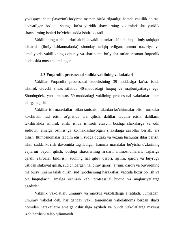 yoki qaysi shtat (lavozim) bo'yicha rasman biriktirilganligi hamda vakillik doirasi
ko'rsatilgan  bo'ladi,  shunga  ko'ra  yuridik  shaxslarning  xodimlari  shu  yuridik
shaxslarning ishlari bo'yicha sudda ishtirok etadi.
Vakillikning ushbu turlari alohida vakillik turlari sifatida faqat ilmiy tadqiqot
ishlarida  (ilmiy  ishlanmalarda)  shunday  tadqiq  etilgan,  ammo  nazariya  va
amaliyotda vakillikning qonuniy va shartnoma bo`yicha turlari rasman fuqarolik
kodeksida mustahkamlangan.
2.3 Fuqarolik protsessual sudida vakilning vakolatlari
Vakillar  Fuqarolik  protsessual  kodeksining  39-moddasiga  ko'ra,  ishda
ishtirok  etuvchi  shaxs  sifatida  40-moddadagi  huquq  va  majburiyatlarga  ega.
Shuningdek, yana maxsus 69-moddadagi vakilning protsessual vakolatlari ham
ularga tegishli.
Vakillar ish materiallari bilan tanishish, ulardan ko'chirmalar olish, nusxalar
ko'chirish,  rad  etish  to'g'risida  arz  qilish,  dalillar  taqdim  etish,  dalillarni
tekshirishda  ishtirok  etish,  ishda  ishtirok  etuvchi  boshqa  shaxslarga  va  odil
sudlovni  amalga  oshirishga  ko'maklashayotgan  shaxslarga  savollar  berish,  arz
qilish, Iltimosnomalar taqdim etish, sudga og'zaki va yozma tushuntirishlar berish,
ishni sudda ko'rish davomida tug'iladigan hamma masalalar bo'yicha o'zlarining
vajlarini  bayon  qilish,  boshqa  shaxslarning  arzlari,  iltimosnomalari,  vajlariga
qarshi  e'tirozlar  bildirish, sudning  hal  qiluv qarori, ajrimi, qarori  va buyrug'i
ustidan shikoyat qilish, sud chiqargan hal qiluv qarori, ajrimi, qarori va buyruqning
majburiy ijrosini talab qilish, sud ijrochisining harakatlari vaqtida hozir bo'lish va
o'z  huquqlarini  amalga  oshirish  kabi  protsessual  huquq  va  majburiyatlarga
egadirlar.
Vakillik vakolatlari umumiy va maxsus vakolatlarga ajratiladi. Jumladan,
umumiy vakolat deb, har qanday vakil tomonidan vakolatnoma bergan shaxs
nomidan harakatlarni amalga oshirishga aytiladi va bunda vakolatlarga maxsus
izoh berilishi talab qilinmaydi.
