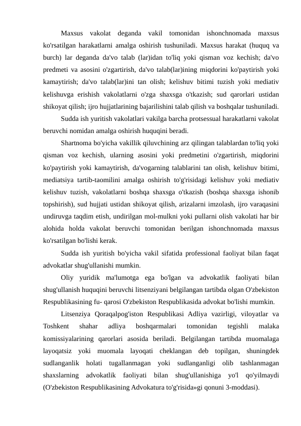 Maxsus  vakolat  deganda  vakil  tomonidan  ishonchnomada  maxsus
ko'rsatilgan harakatlarni amalga oshirish tushuniladi. Maxsus harakat (huquq va
burch) lar deganda da'vo talab (lar)idan to'liq yoki qisman voz kechish; da'vo
predmeti va asosini o'zgartirish, da'vo talab(lar)ining miqdorini ko'paytirish yoki
kamaytirish; da'vo talab(lar)ini tan olish; kelishuv bitimi tuzish yoki mediativ
kelishuvga erishish  vakolatlarni  o'zga  shaxsga  o'tkazish;  sud qarorlari  ustidan
shikoyat qilish; ijro hujjatlarining bajarilishini talab qilish va boshqalar tushuniladi.
Sudda ish yuritish vakolatlari vakilga barcha protsessual harakatlarni vakolat
beruvchi nomidan amalga oshirish huquqini beradi.
Shartnoma bo'yicha vakillik qiluvchining arz qilingan talablardan to'liq yoki
qisman  voz  kechish,  ularning  asosini  yoki  predmetini  o'zgartirish,  miqdorini
ko'paytirish yoki kamaytirish, da'vogarning talablarini tan olish, kelishuv bitimi,
mediatsiya tartib-taomilini amalga oshirish to'g'risidagi kelishuv yoki mediativ
kelishuv tuzish, vakolatlarni boshqa shaxsga o'tkazish (boshqa shaxsga ishonib
topshirish), sud hujjati ustidan shikoyat qilish, arizalarni imzolash, ijro varaqasini
undiruvga taqdim etish, undirilgan mol-mulkni yoki pullarni olish vakolati har bir
alohida  holda  vakolat  beruvchi  tomonidan  berilgan  ishonchnomada  maxsus
ko'rsatilgan bo'lishi kerak.
Sudda ish yuritish bo'yicha vakil sifatida professional faoliyat bilan faqat
advokatlar shug'ullanishi mumkin.
Oliy  yuridik  ma'lumotga  ega  bo'lgan  va  advokatlik  faoliyati  bilan
shug'ullanish huquqini beruvchi litsenziyani belgilangan tartibda olgan O'zbekiston
Respublikasining fu- qarosi O'zbekiston Respublikasida advokat bo'lishi mumkin.
Litsenziya  Qoraqalpog'iston  Respublikasi  Adliya  vazirligi,  viloyatlar  va
Toshkent  shahar  adliya  boshqarmalari  tomonidan  tegishli  malaka
komissiyalarining  qarorlari  asosida  beriladi.  Belgilangan  tartibda  muomalaga
layoqatsiz  yoki  muomala  layoqati  cheklangan  deb  topilgan,  shuningdek
sudlanganlik  holati  tugallanmagan  yoki  sudlanganligi  olib  tashlanmagan
shaxslarning  advokatlik  faoliyati  bilan  shug'ullanishiga  yo'l  qo'yilmaydi
(O'zbekiston Respublikasining Advokatura to'g'risida»gi qonuni 3-moddasi).
