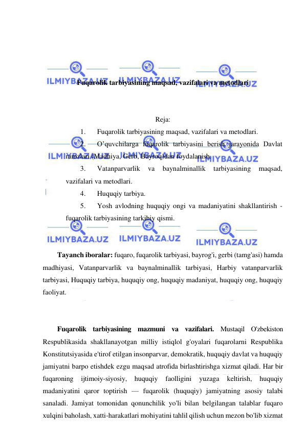  
 
 
 
 
 
Fuqarolik tarbiyasining maqsad, vazifalari va metodlari 
 
 
Reja: 
1. 
Fuqarolik tarbiyasining maqsad, vazifalari va metodlari.  
2. 
O’quvchilarga fuqarolik tarbiyasini berish jarayonida Davlat 
ramzlari (Madhiya, Gerb, Bayroq)dan foydalanish.  
3. 
Vatanparvarlik 
va 
baynalminallik 
tarbiyasining 
maqsad, 
vazifalari va metodlari. 
4. 
Huquqiy tarbiya.  
5. 
Yosh avlodning huquqiy ongi va madaniyatini shakllantirish - 
fuqarolik tarbiyasining tarkibiy qismi. 
 
 
Tayanch iboralar: fuqaro, fuqarolik tarbiyasi, bayrog'i, gerbi (tamg'asi) hamda 
madhiyasi, Vatanparvarlik va baynalminallik tarbiyasi, Harbiy vatanparvarlik 
tarbiyasi, Huquqiy tarbiya, huquqiy ong, huquqiy madaniyat, huquqiy ong, huquqiy 
faoliyat. 
 
 
Fuqarolik tarbiyasining mazmuni va vazifalari. Mustaqil O'zbekiston 
Respublikasida shakllanayotgan milliy istiqlol g'oyalari fuqarolarni Respublika 
Konstitutsiyasida e'tirof etilgan insonparvar, demokratik, huquqiy davlat va huquqiy 
jamiyatni barpo etishdek ezgu maqsad atrofida birlashtirishga xizmat qiladi. Har bir 
fuqaroning ijtimoiy-siyosiy, huquqiy 
faolligini 
yuzaga 
keltirish, 
huquqiy 
madaniyatini qaror toptirish — fuqarolik (huquqiy) jamiyatning asosiy talabi 
sanaladi. Jamiyat tomonidan qonunchilik yo'li bilan belgilangan talablar fuqaro 
xulqini baholash, xatti-harakatlari mohiyatini tahlil qilish uchun mezon bo'lib xizmat 
