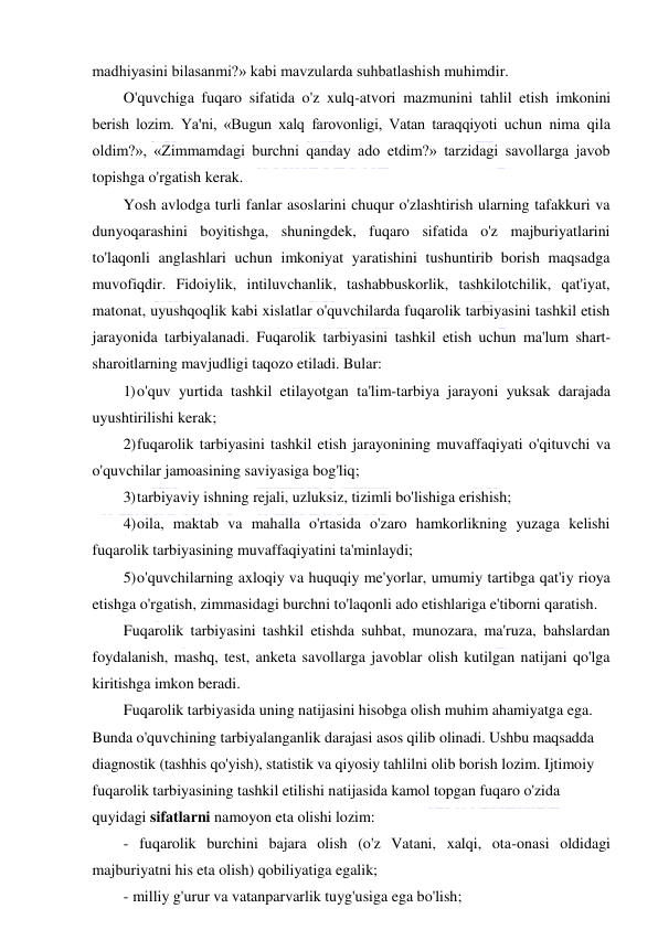  
 
madhiyasini bilasanmi?» kabi mavzularda suhbatlashish muhimdir.  
O'quvchiga fuqaro sifatida o'z xulq-atvori mazmunini tahlil etish imkonini 
berish lozim. Ya'ni, «Bugun xalq farovonligi, Vatan taraqqiyoti uchun nima qila 
oldim?», «Zimmamdagi burchni qanday ado etdim?» tarzidagi savollarga javob 
topishga o'rgatish kerak. 
Yosh avlodga turli fanlar asoslarini chuqur o'zlashtirish ularning tafakkuri va 
dunyoqarashini boyitishga, shuningdek, fuqaro sifatida o'z majburiyatlarini 
to'laqonli anglashlari uchun imkoniyat yaratishini tushuntirib borish maqsadga 
muvofiqdir. Fidoiylik, intiluvchanlik, tashabbuskorlik, tashkilotchilik, qat'iyat, 
matonat, uyushqoqlik kabi xislatlar o'quvchilarda fuqarolik tarbiyasini tashkil etish 
jarayonida tarbiyalanadi. Fuqarolik tarbiyasini tashkil etish uchun ma'lum shart-
sharoitlarning mavjudligi taqozo etiladi. Bular: 
1) o'quv yurtida tashkil etilayotgan ta'lim-tarbiya jarayoni yuksak darajada 
uyushtirilishi kerak; 
2) fuqarolik tarbiyasini tashkil etish jarayonining muvaffaqiyati o'qituvchi va 
o'quvchilar jamoasining saviyasiga bog'liq; 
3) tarbiyaviy ishning rejali, uzluksiz, tizimli bo'lishiga erishish; 
4) oila, maktab va mahalla o'rtasida o'zaro hamkorlikning yuzaga kelishi 
fuqarolik tarbiyasining muvaffaqiyatini ta'minlaydi; 
5) o'quvchilarning axloqiy va huquqiy me'yorlar, umumiy tartibga qat'iy rioya 
etishga o'rgatish, zimmasidagi burchni to'laqonli ado etishlariga e'tiborni qaratish. 
Fuqarolik tarbiyasini tashkil etishda suhbat, munozara, ma'ruza, bahslardan 
foydalanish, mashq, test, anketa savollarga javoblar olish kutilgan natijani qo'lga 
kiritishga imkon beradi. 
Fuqarolik tarbiyasida uning natijasini hisobga olish muhim ahamiyatga ega. 
Bunda o'quvchining tarbiyalanganlik darajasi asos qilib olinadi. Ushbu maqsadda 
diagnostik (tashhis qo'yish), statistik va qiyosiy tahlilni olib borish lozim. Ijtimoiy 
fuqarolik tarbiyasining tashkil etilishi natijasida kamol topgan fuqaro o'zida 
quyidagi sifatlarni namoyon eta olishi lozim: 
- fuqarolik burchini bajara olish (o'z Vatani, xalqi, ota-onasi oldidagi 
majburiyatni his eta olish) qobiliyatiga egalik; 
- milliy g'urur va vatanparvarlik tuyg'usiga ega bo'lish; 
