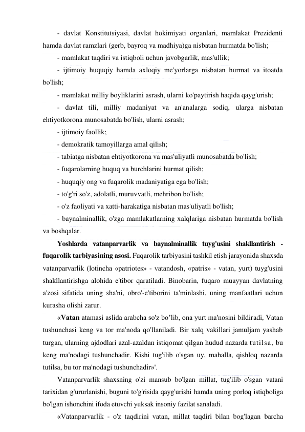  
 
- davlat Konstitutsiyasi, davlat hokimiyati organlari, mamlakat Prezidenti 
hamda davlat ramzlari (gerb, bayroq va madhiya)ga nisbatan hurmatda bo'lish; 
- mamlakat taqdiri va istiqboli uchun javobgarlik, mas'ullik; 
- ijtimoiy huquqiy hamda axloqiy me'yorlarga nisbatan hurmat va itoatda 
bo'lish; 
- mamlakat milliy boyliklarini asrash, ularni ko'paytirish haqida qayg'urish; 
- davlat tili, milliy madaniyat va an'analarga sodiq, ularga nisbatan 
ehtiyotkorona munosabatda bo'lish, ularni asrash; 
- ijtimoiy faollik; 
- demokratik tamoyillarga amal qilish; 
- tabiatga nisbatan ehtiyotkorona va mas'uliyatli munosabatda bo'lish; 
- fuqarolarning huquq va burchlarini hurmat qilish; 
- huquqiy ong va fuqarolik madaniyatiga ega bo'lish; 
- to'g'ri so'z, adolatli, muruvvatli, mehribon bo'lish; 
- o'z faoliyati va xatti-harakatiga nisbatan mas'uliyatli bo'lish; 
- baynalminallik, o'zga mamlakatlarning xalqlariga nisbatan hurmatda bo'lish 
va boshqalar. 
Yoshlarda vatanparvarlik va baynalminallik tuyg'usini shakllantirish - 
fuqarolik tarbiyasining asosi. Fuqarolik tarbiyasini tashkil etish jarayonida shaxsda 
vatanparvarlik (lotincha «patriotes» - vatandosh, «patris» - vatan, yurt) tuyg'usini 
shakllantirishga alohida e'tibor qaratiladi. Binobarin, fuqaro muayyan davlatning 
a'zosi sifatida uning sha'ni, obro'-e'tiborini ta'minlashi, uning manfaatlari uchun 
kurasha olishi zarur. 
«Vatan atamasi aslida arabcha so'z bo’lib, ona yurt ma'nosini bildiradi, Vatan 
tushunchasi keng va tor ma'noda qo'llaniladi. Bir xalq vakillari jamuljam yashab 
turgan, ularning ajdodlari azal-azaldan istiqomat qilgan hudud nazarda tutilsa, bu 
keng ma'nodagi tushunchadir. Kishi tug'ilib o'sgan uy, mahalla, qishloq nazarda 
tutilsa, bu tor ma'nodagi tushunchadir»'. 
Vatanparvarlik shaxsning o'zi mansub bo'lgan millat, tug'ilib o'sgan vatani 
tarixidan g'ururlanishi, buguni to'g'risida qayg'urishi hamda uning porloq istiqboliga 
bo'lgan ishonchini ifoda etuvchi yuksak insoniy fazilat sanaladi. 
«Vatanparvarlik - o'z taqdirini vatan, millat taqdiri bilan bog'lagan barcha 
