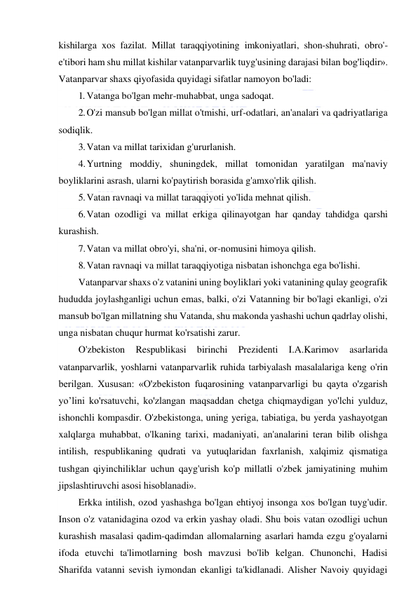  
 
kishilarga xos fazilat. Millat taraqqiyotining imkoniyatlari, shon-shuhrati, obro'-
e'tibori ham shu millat kishilar vatanparvarlik tuyg'usining darajasi bilan bog'liqdir». 
Vatanparvar shaxs qiyofasida quyidagi sifatlar namoyon bo'ladi: 
1. Vatanga bo'lgan mehr-muhabbat, unga sadoqat. 
2. O'zi mansub bo'lgan millat o'tmishi, urf-odatlari, an'analari va qadriyatlariga 
sodiqlik. 
3. Vatan va millat tarixidan g'ururlanish. 
4. Yurtning moddiy, shuningdek, millat tomonidan yaratilgan ma'naviy 
boyliklarini asrash, ularni ko'paytirish borasida g'amxo'rlik qilish. 
5. Vatan ravnaqi va millat taraqqiyoti yo'lida mehnat qilish. 
6. Vatan ozodligi va millat erkiga qilinayotgan har qanday tahdidga qarshi 
kurashish. 
7. Vatan va millat obro'yi, sha'ni, or-nomusini himoya qilish. 
8. Vatan ravnaqi va millat taraqqiyotiga nisbatan ishonchga ega bo'lishi. 
Vatanparvar shaxs o'z vatanini uning boyliklari yoki vatanining qulay geografik 
hududda joylashganligi uchun emas, balki, o'zi Vatanning bir bo'lagi ekanligi, o'zi 
mansub bo'lgan millatning shu Vatanda, shu makonda yashashi uchun qadrlay olishi, 
unga nisbatan chuqur hurmat ko'rsatishi zarur. 
O'zbekiston 
Respublikasi 
birinchi 
Prezidenti 
I.A.Karimov 
asarlarida 
vatanparvarlik, yoshlarni vatanparvarlik ruhida tarbiyalash masalalariga keng o'rin 
berilgan. Xususan: «O'zbekiston fuqarosining vatanparvarligi bu qayta o'zgarish 
yo’lini ko'rsatuvchi, ko'zlangan maqsaddan chetga chiqmaydigan yo'lchi yulduz, 
ishonchli kompasdir. O'zbekistonga, uning yeriga, tabiatiga, bu yerda yashayotgan 
xalqlarga muhabbat, o'lkaning tarixi, madaniyati, an'analarini teran bilib olishga 
intilish, respublikaning qudrati va yutuqlaridan faxrlanish, xalqimiz qismatiga 
tushgan qiyinchiliklar uchun qayg'urish ko'p millatli o'zbek jamiyatining muhim 
jipslashtiruvchi asosi hisoblanadi». 
Erkka intilish, ozod yashashga bo'lgan ehtiyoj insonga xos bo'lgan tuyg'udir. 
Inson o'z vatanidagina ozod va erkin yashay oladi. Shu bois vatan ozodligi uchun 
kurashish masalasi qadim-qadimdan allomalarning asarlari hamda ezgu g'oyalarni 
ifoda etuvchi ta'limotlarning bosh mavzusi bo'lib kelgan. Chunonchi, Hadisi 
Sharifda vatanni sevish iymondan ekanligi ta'kidlanadi. Alisher Navoiy quyidagi 
