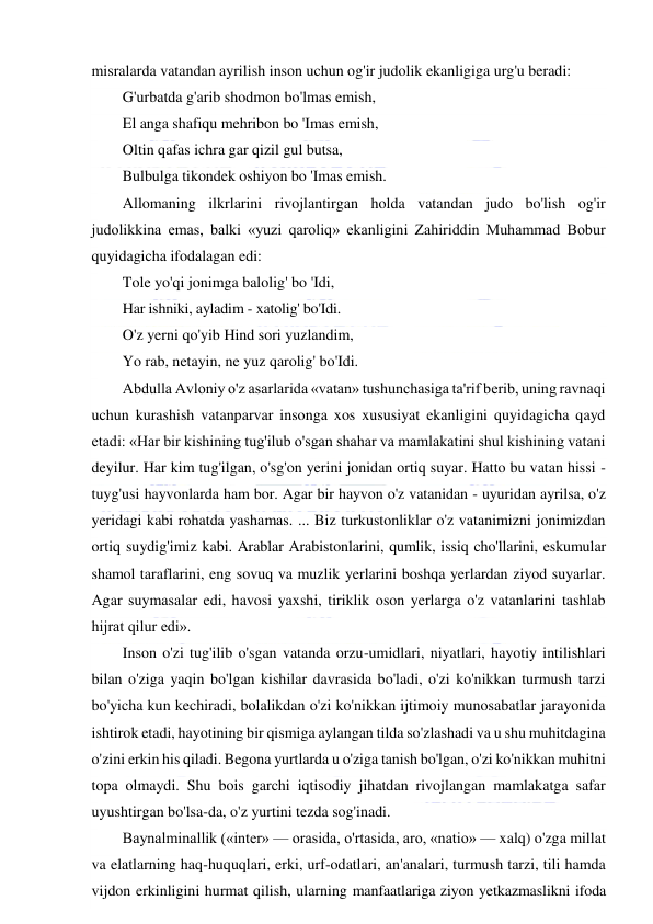  
 
misralarda vatandan ayrilish inson uchun og'ir judolik ekanligiga urg'u beradi: 
G'urbatda g'arib shodmon bo'lmas emish, 
El anga shafiqu mehribon bo 'Imas emish, 
Oltin qafas ichra gar qizil gul butsa, 
Bulbulga tikondek oshiyon bo 'Imas emish. 
Allomaning ilkrlarini rivojlantirgan holda vatandan judo bo'lish og'ir 
judolikkina emas, balki «yuzi qaroliq» ekanligini Zahiriddin Muhammad Bobur 
quyidagicha ifodalagan edi: 
Tole yo'qi jonimga balolig' bo 'Idi, 
Har ishniki, ayladim - xatolig' bo'Idi. 
O'z yerni qo'yib Hind sori yuzlandim, 
Yo rab, netayin, ne yuz qarolig' bo'Idi. 
Abdulla Avloniy o'z asarlarida «vatan» tushunchasiga ta'rif berib, uning ravnaqi 
uchun kurashish vatanparvar insonga xos xususiyat ekanligini quyidagicha qayd 
etadi: «Har bir kishining tug'ilub o'sgan shahar va mamlakatini shul kishining vatani 
deyilur. Har kim tug'ilgan, o'sg'on yerini jonidan ortiq suyar. Hatto bu vatan hissi - 
tuyg'usi hayvonlarda ham bor. Agar bir hayvon o'z vatanidan - uyuridan ayrilsa, o'z 
yeridagi kabi rohatda yashamas. ... Biz turkustonliklar o'z vatanimizni jonimizdan 
ortiq suydig'imiz kabi. Arablar Arabistonlarini, qumlik, issiq cho'llarini, eskumular 
shamol taraflarini, eng sovuq va muzlik yerlarini boshqa yerlardan ziyod suyarlar. 
Agar suymasalar edi, havosi yaxshi, tiriklik oson yerlarga o'z vatanlarini tashlab 
hijrat qilur edi». 
Inson o'zi tug'ilib o'sgan vatanda orzu-umidlari, niyatlari, hayotiy intilishlari 
bilan o'ziga yaqin bo'lgan kishilar davrasida bo'ladi, o'zi ko'nikkan turmush tarzi 
bo'yicha kun kechiradi, bolalikdan o'zi ko'nikkan ijtimoiy munosabatlar jarayonida 
ishtirok etadi, hayotining bir qismiga aylangan tilda so'zlashadi va u shu muhitdagina 
o'zini erkin his qiladi. Begona yurtlarda u o'ziga tanish bo'lgan, o'zi ko'nikkan muhitni 
topa olmaydi. Shu bois garchi iqtisodiy jihatdan rivojlangan mamlakatga safar 
uyushtirgan bo'lsa-da, o'z yurtini tezda sog'inadi. 
Baynalminallik («inter» — orasida, o'rtasida, aro, «natio» — xalq) o'zga millat 
va elatlarning haq-huquqlari, erki, urf-odatlari, an'analari, turmush tarzi, tili hamda 
vijdon erkinligini hurmat qilish, ularning manfaatlariga ziyon yetkazmaslikni ifoda 
