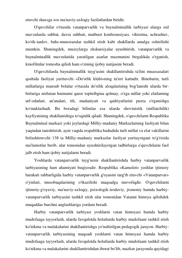  
 
etuvchi shaxsga xos ma'naviy-axloqiy fazilatlardan biridir. 
O'quvchilar o'rtasida vatanparvarlik va baynalminallik tarbiyasi ularga oid 
mavzularda suhbat, davra suhbati, matbuot konferansiyasi, viktorina, uchrashuv, 
ko'rik-tanlov, bahs-munozaralar tashkil etish kabi shakllarda amalga oshirilishi 
mumkin. Shuningdek, muzeylarga ekskursiyalar uyushtirish, vatanparvarlik va 
baynalminallik mavzularida yaratilgan asarlar mazmunini birgalikda o'rganish, 
kinofilmlar tomosha qilish ham o'zining ijobiy natijasini beradi. 
O'quvchilarda baynalminallik tuyg'usini shakllantirishda ta'lim muassasalari 
qoshida faoliyat yurituvchi «Do'stlik klubi»ning ta'siri kattadir. Binobarin, turli 
millatlarga mansub bolalar o'rtasida do'stlik aloqalarining bog'lanishi ularda bir-
birlariga nisbatan hurmatni qaror toptiribgina qolmay, o'zga millat yoki elatlarning 
urf-odatlari, an'analari, tili, madaniyati va qadriyatlarini puxta o'rganishga 
ko'maklashadi. Bu boradagi bilimlar esa ularda shovinistik (millatchilik) 
kayfiyatining shakllanishiga to'sqinlik qiladi. Shuningdek, o'quvchilarni Respublika 
Baynalminal markazi yoki joylardagi Milliy-madaniy Markazlarning faoliyati bilan 
yaqindan tanishtirish, ayni vaqtda respublika hududida turli millat va elat vakillarini 
birlashtiruvchi 138 ta Milliy-madaniy markazlar faoliyat yuritayotgani to'g'risida 
ma'lumotlar berib, ular tomonidan uyushtirilayotgan tadbirlarga o'quvchilarni faol 
jalb etish ham ijobiy natijalarni beradi. 
Yoshlarda vatanparvarlik tuyg'usini shakllantirishda harbiy vatanparvarlik 
tarbiyasining ham ahamiyati beqiyosdir. Respublika «Kamolot» yoshlar ijtimoiy 
harakati rahbarligida harbiy vatanparvarlik g'oyasini targ'ib etuvchi «Vatanparvar» 
o'yinlari, musobaqalarining o'tkazilishi maqsadga muvofiqdir. O'quvchilarni 
ijtimoiy-g'oyaviy, ma'naviy-axloqiy, psixologik-irodaviy, jismoniy hamda harbiy-
vatanparvarlik tarbiyasini tashkil etish ular tomonidan Vatanni himoya qilishdek 
muqaddas burchni anglashlariga yordam beradi. 
Harbiy vatanparvarlik tarbiyasi yoshlarni vatan himoyasi hamda harbiy 
mudofaaga tayyorlash, ularda favqulotda holatlarda harbiy mudofaani tashkil etish 
ko'nikma va malakalarini shakllantirishga yo'naltirilgan pedagogik jarayon. Harbiy-
vatanparvarlik tarbiyasining maqsadi yoshlarni vatan himoyasi hamda harbiy 
mudofaaga tayyorlash, ularda favqulotda holatlarda harbiy mudofaani tashkil etish 
ko'nikma va malakalarini shakllantirishdan iborat bo'lib, mazkur jarayonda quyidagi 
