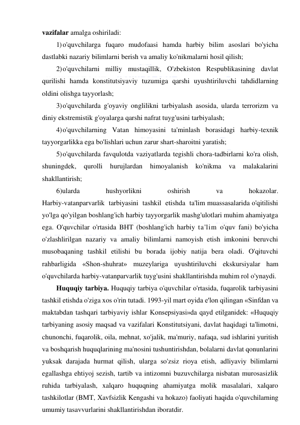  
 
vazifalar amalga oshiriladi: 
1) o'quvchilarga fuqaro mudofaasi hamda harbiy bilim asoslari bo'yicha 
dastlabki nazariy bilimlarni berish va amaliy ko'nikmalarni hosil qilish; 
2) o'quvchilarni milliy mustaqillik, O'zbekiston Respublikasining davlat 
qurilishi hamda konstitutsiyaviy tuzumiga qarshi uyushtiriluvchi tahdidlarning 
oldini olishga tayyorlash; 
3) o'quvchilarda g'oyaviy onglilikni tarbiyalash asosida, ularda terrorizm va 
diniy ekstremistik g'oyalarga qarshi nafrat tuyg'usini tarbiyalash; 
4) o'quvchilarning Vatan himoyasini ta'minlash borasidagi harbiy-texnik 
tayyorgarlikka ega bo'lishlari uchun zarur shart-sharoitni yaratish; 
5) o'quvchilarda favqulotda vaziyatlarda tegishli chora-tadbirlarni ko'ra olish, 
shuningdek, 
qurolli 
hurujlardan himoyalanish 
ko'nikma 
va 
malakalarini 
shakllantirish; 
6)ularda 
hushyorlikni 
oshirish 
va 
hokazolar. 
Harbiy-vatanparvarlik  tarbiyasini  tashkil  etishda  ta'lim muassasalarida o'qitilishi 
yo'lga qo'yilgan boshlang'ich harbiy tayyorgarlik mashg'ulotlari muhim ahamiyatga 
ega. O'quvchilar o'rtasida BHT (boshlang'ich harbiy ta'lim o'quv fani) bo'yicha 
o'zlashlirilgan nazariy va amaliy bilimlarni namoyish etish imkonini beruvchi 
musobaqaning tashkil etilishi bu borada ijobiy natija bera oladi. O'qituvchi 
rahbarligida «Shon-shuhrat» muzeylariga uyushtiriluvchi ekskursiyalar ham 
o'quvchilarda harbiy-vatanparvarlik tuyg'usini shakllantirishda muhim rol o'ynaydi. 
Huquqiy tarbiya. Huquqiy tarbiya o'quvchilar o'rtasida, fuqarolik tarbiyasini 
tashkil etishda o'ziga xos o'rin tutadi. 1993-yil mart oyida e'lon qilingan «Sinfdan va 
maktabdan tashqari tarbiyaviy ishlar Konsepsiyasi»da qayd etilganidek: «Huquqiy 
tarbiyaning asosiy maqsad va vazifalari Konstitutsiyani, davlat haqidagi ta'limotni, 
chunonchi, fuqarolik, oila, mehnat, xo'jalik, ma'muriy, nafaqa, sud ishlarini yuritish 
va boshqarish huquqlarining ma'nosini tushuntirishdan, bolalarni davlat qonunlarini 
yuksak darajada hurmat qilish, ularga so'zsiz rioya etish, adliyaviy bilimlarni 
egallashga ehtiyoj sezish, tartib va intizomni buzuvchilarga nisbatan murosasizlik 
ruhida tarbiyalash, xalqaro huquqning ahamiyatga molik masalalari, xalqaro 
tashkilotlar (BMT, Xavfsizlik Kengashi va hokazo) faoliyati haqida o'quvchilarning 
umumiy tasavvurlarini shakllantirishdan iboratdir. 
