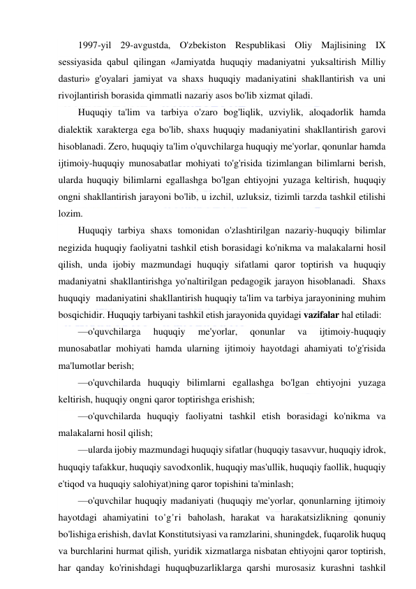  
 
1997-yil 29-avgustda, O'zbekiston Respublikasi Oliy Majlisining IX 
sessiyasida qabul qilingan «Jamiyatda huquqiy madaniyatni yuksaltirish Milliy 
dasturi» g'oyalari jamiyat va shaxs huquqiy madaniyatini shakllantirish va uni 
rivojlantirish borasida qimmatli nazariy asos bo'lib xizmat qiladi. 
Huquqiy ta'lim va tarbiya o'zaro bog'liqlik, uzviylik, aloqadorlik hamda 
dialektik xarakterga ega bo'lib, shaxs huquqiy madaniyatini shakllantirish garovi 
hisoblanadi. Zero, huquqiy ta'lim o'quvchilarga huquqiy me'yorlar, qonunlar hamda 
ijtimoiy-huquqiy munosabatlar mohiyati to'g'risida tizimlangan bilimlarni berish, 
ularda huquqiy bilimlarni egallashga bo'lgan ehtiyojni yuzaga keltirish, huquqiy 
ongni shakllantirish jarayoni bo'lib, u izchil, uzluksiz, tizimli tarzda tashkil etilishi 
lozim. 
Huquqiy tarbiya shaxs tomonidan o'zlashtirilgan nazariy-huquqiy bilimlar 
negizida huquqiy faoliyatni tashkil etish borasidagi ko'nikma va malakalarni hosil 
qilish, unda ijobiy mazmundagi huquqiy sifatlami qaror toptirish va huquqiy 
madaniyatni shakllantirishga yo'naltirilgan pedagogik jarayon hisoblanadi.  Shaxs 
huquqiy  madaniyatini shakllantirish huquqiy ta'lim va tarbiya jarayonining muhim 
bosqichidir. Huquqiy tarbiyani tashkil etish jarayonida quyidagi vazifalar hal etiladi: 
—o'quvchilarga 
huquqiy 
me'yorlar, 
qonunlar 
va 
ijtimoiy-huquqiy 
munosabatlar mohiyati hamda ularning ijtimoiy hayotdagi ahamiyati to'g'risida 
ma'lumotlar berish; 
—o'quvchilarda huquqiy bilimlarni egallashga bo'lgan ehtiyojni yuzaga 
keltirish, huquqiy ongni qaror toptirishga erishish; 
—o'quvchilarda huquqiy faoliyatni tashkil etish borasidagi ko'nikma va 
malakalarni hosil qilish; 
—ularda ijobiy mazmundagi huquqiy sifatlar (huquqiy tasavvur, huquqiy idrok, 
huquqiy tafakkur, huquqiy savodxonlik, huquqiy mas'ullik, huquqiy faollik, huquqiy 
e'tiqod va huquqiy salohiyat)ning qaror topishini ta'minlash; 
—o'quvchilar huquqiy madaniyati (huquqiy me'yorlar, qonunlarning ijtimoiy 
hayotdagi ahamiyatini to'g'ri baholash, harakat va harakatsizlikning qonuniy 
bo'lishiga erishish, davlat Konstitutsiyasi va ramzlarini, shuningdek, fuqarolik huquq 
va burchlarini hurmat qilish, yuridik xizmatlarga nisbatan ehtiyojni qaror toptirish, 
har qanday ko'rinishdagi huquqbuzarliklarga qarshi murosasiz kurashni tashkil 
