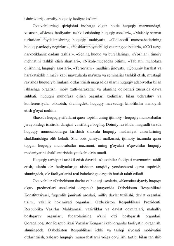  
 
ishtiroklari) - amaliy-huquqiy faoliyat ko'lami. 
O'quvchilardagi qiziqishni inobatga olgan holda huquqiy mazmundagi, 
xususan, «Biznes faoliyatini tashkil etishning huquqiy asoslari», «Maishiy xizmat 
turlaridan foydalanishning huquqiy mohiyati», «Oldi-sotdi munosabatlarining 
huquqiy-axloqiy negizlari», «Yoshlar jinoyatchiligi va uning oqibatlari», «XXI asrga 
narkotiklarsiz qadam tashla!», «Sening huquq va burchlaring», «Yoshlar ijtimoiy 
mehnatini tashkil etish shartlari», «Nikoh-muqaddas bitim», «Tabiatni muhofaza 
qilishning huquqiy asoslari», «Terrorizm - mudhish jinoyat», «Qonuniy harakat va 
harakatsizlik nima?» kabi mavzularda ma'ruza va seminaiiar tashkil etish, mustaqil 
ravishda huquqiy bilimlarni o'zlashtirish maqsadida ularni huquqiy adabiyotlar bilan 
ishlashga o'rgatish, jinoiy xatti-harakatlar va ularning oqibatlari xususida davra 
suhbati, huquqni muhofaza qilish organlari xodimlari bilan uchrashuv va 
konferensiyalar o'tkazish, shuningdek, huquqiy mavzudagi kinofilmlar namoyish 
etish g'oyat muhim. 
Shaxsda huquqiy sifatlarni qaror topishi uning ijtimoiy - huquqiy munosabatlar 
jarayonidagi ishtiroki darajasi va sifatiga bog'liq. Doimiy ravishda, maqsadli tarzda 
huquqiy munosabatlarga kirishish shaxsda huquqiy madaniyat unsurlarining 
shakllanishiga olib keladi. Shu bois jamiyat mafkurasi, ijtimoiy tuzumda qaror 
topgan huquqiy munosabatlar mazmuni, uning g'oyalari o'quvchilar huquqiy 
madaniyatini shakllantirishda yetakchi o'rin tutadi. 
Huquqiy tarbiyani tashkil etish davrida o'quvchilar faoliyati mazmunini tahlil 
etish, ularda o'z faoliyatlariga nisbatan tanqidiy yondashuvni qaror toptirish, 
shuningdek, o'z faoliyatlarini real baholashga o'rgatib borish talab etiladi. 
O'quvchilar «O'zbekiston davlat va huquqi asoslari», «Konstitutsiyaviy huquq» 
o'quv predmetlari asoslarini o'rganish jarayonida O'zbekiston Respublikasi 
Konstitutsiyasi, fuqarolik jamiyati asoslari, milliy davlat tuzilishi, davlat organlari 
tizimi, vakillik hokimiyati organlari, O'zbekiston Respublikasi Prezidenti, 
Respublika Vazirlar Mahkamasi, vazirliklar va davlat qo'mitalari, mahalliy 
boshqaruv 
organlari, 
fuqarolarining 
o'zini 
o'zi 
boshqarish 
organlari, 
Qoraqalpog'iston Respublikasi Vazirlar Kengashi kabi organlar faoliyatini o'rganish, 
shuningdek, O'zbekiston Respublikasi ichki va tashqi siyosati mohiyatini 
o'zlashtirish, xalqaro huquqiy munosabatlarni yoiga qo'yilishi tartibi bilan tanishib 
