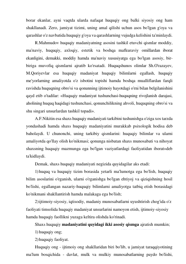  
 
borar ekanlar, ayni vaqtda ularda nafaqat huquqiy ong balki siyosiy ong ham 
shakllanadi. Zero, jamiyat tizimi, uning amal qilishi uchun asos bo'lgan g'oya va 
qarashlar o'z navbatida huquqiy g'oya va qarashlarning vujudga kelishini ta'minlaydi. 
R.Mahmudov huquqiy madaniyatning asosini tashkil etuvchi qismlar moddiy, 
ma'naviy, huquqiy, axloqiy, estetik va boshqa mafkuraviy omillardan iborat 
ekanligini, demakki, moddiy hamda ma'naviy xususiyatga ega bo'lgan asosiy, bir-
biriga muvofiq qismlarni ajratib ko'rsatadi. Huquqshunos olimlar Sh.O'razayev, 
M.Qoriyevlar esa huquqiy madaniyat huquqiy bilimlarni egallash, huquqiy 
me'yorlarning amaliyotda o'z isbotini topishi hamda boshqa mualliflardan farqli 
ravishda huquqning obro'si va qonunning ijtimoiy hayotdagi o'rni bilan belgilanishini 
qayd etib o'tadilar: «Huquqiy madaniyat tushunchasi-huquqning rivojlanish darajasi, 
aholining huquq haqidagi tushunchasi, qonunchilikning ahvoli, huquqning obro'si va 
shu singari unsurlardan tashkil topadi». 
A.F.Nikitin esa shaxs huquqiy madaniyati tarkibini tushunishga o'ziga xos tarzda 
yondashadi hamda shaxs huquqiy madaniyatini murakkab psixologik hodisa deb 
baholaydi. U chunonchi, uning tarkibiy qismlarini: huquqiy bilimlar va ularni 
amaliyotda qo'llay olish ko'nikmasi; qonunga nisbatan shaxs munosabati va nihoyat 
shaxsning huquqiy mazmunga ega bo'lgan vaziyatlardagi faoliyatidan iborat»deb 
ta'kidlaydi. 
Demak, shaxs huquqiy madaniyati negizida quyidagilar aks etadi: 
1) huquq va huquqiy tizim borasida yetarli ma'lumotga ega bo'lish, huquqiy 
bilim asoslarini o'rganish, ularni o'rganishga bo'lgan ehtiyoj va qiziqishning hosil 
bo'lishi, egallangan nazariy-huquqiy bilimlarni amaliyotga tatbiq etish borasidagi 
ko'nikmani shakllantirish hamda malakaga ega bo'lish; 
2) ijtimoiy-siyosiy, iqtisodiy, madaniy munosabatlarni uyushtirish chog'ida o'z 
faoliyati timsolida huquqiy madaniyat unsurlarini namoyon etish, ijtimoiy-siyosiy 
hamda huquqiy faollikni yuzaga keltira olishda ko'rinadi. 
Shaxs huquqiy madaniyatini quyidagi ikki asosiy qismga ajratish mumkin; 
1) huquqiy ong; 
2) huquqiy faoliyat. 
Huquqiy ong - ijtimoiy ong shakllaridan biri bo'lib, u jamiyat taraqqiyotining 
ma'lum bosqichida - davlat, mulk va mulkiy munosabatlarning paydo bo'lishi, 
