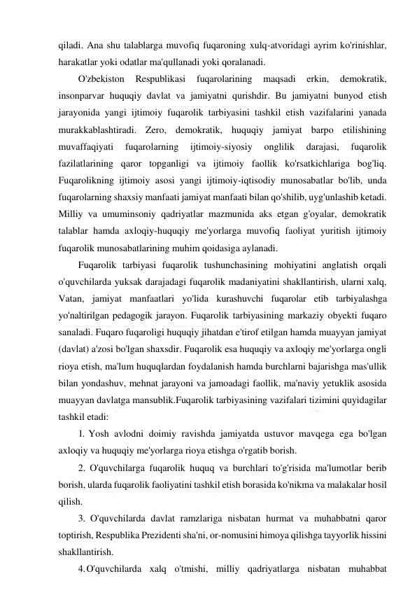  
 
qiladi. Ana shu talablarga muvofiq fuqaroning xulq-atvoridagi ayrim ko'rinishlar, 
harakatlar yoki odatlar ma'qullanadi yoki qoralanadi. 
O'zbekiston 
Respublikasi 
fuqarolarining 
maqsadi 
erkin, 
demokratik, 
insonparvar huquqiy davlat va jamiyatni qurishdir. Bu jamiyatni bunyod etish 
jarayonida yangi ijtimoiy fuqarolik tarbiyasini tashkil etish vazifalarini yanada 
murakkablashtiradi. Zero, demokratik, huquqiy jamiyat barpo etilishining 
muvaffaqiyati 
fuqarolarning 
ijtimoiy-siyosiy 
onglilik 
darajasi, 
fuqarolik 
fazilatlarining qaror topganligi va ijtimoiy faollik ko'rsatkichlariga bog'liq. 
Fuqarolikning ijtimoiy asosi yangi ijtimoiy-iqtisodiy munosabatlar bo'lib, unda 
fuqarolarning shaxsiy manfaati jamiyat manfaati bilan qo'shilib, uyg'unlashib ketadi. 
Milliy va umuminsoniy qadriyatlar mazmunida aks etgan g'oyalar, demokratik 
talablar hamda axloqiy-huquqiy me'yorlarga muvofiq faoliyat yuritish ijtimoiy 
fuqarolik munosabatlarining muhim qoidasiga aylanadi. 
Fuqarolik tarbiyasi fuqarolik tushunchasining mohiyatini anglatish orqali 
o'quvchilarda yuksak darajadagi fuqarolik madaniyatini shakllantirish, ularni xalq, 
Vatan, jamiyat manfaatlari yo'lida kurashuvchi fuqarolar etib tarbiyalashga 
yo'naltirilgan pedagogik jarayon. Fuqarolik tarbiyasining markaziy obyekti fuqaro 
sanaladi. Fuqaro fuqaroligi huquqiy jihatdan e'tirof etilgan hamda muayyan jamiyat 
(davlat) a'zosi bo'lgan shaxsdir. Fuqarolik esa huquqiy va axloqiy me'yorlarga ongli 
rioya etish, ma'lum huquqlardan foydalanish hamda burchlarni bajarishga mas'ullik 
bilan yondashuv, mehnat jarayoni va jamoadagi faollik, ma'naviy yetuklik asosida 
muayyan davlatga mansublik.Fuqarolik tarbiyasining vazifalari tizimini quyidagilar 
tashkil etadi: 
1. Yosh avlodni doimiy ravishda jamiyatda ustuvor mavqega ega bo'lgan 
axloqiy va huquqiy me'yorlarga rioya etishga o'rgatib borish. 
2. O'quvchilarga fuqarolik huquq va burchlari to'g'risida ma'lumotlar berib 
borish, ularda fuqarolik faoliyatini tashkil etish borasida ko'nikma va malakalar hosil 
qilish. 
3. O'quvchilarda davlat ramzlariga nisbatan hurmat va muhabbatni qaror 
toptirish, Respublika Prezidenti sha'ni, or-nomusini himoya qilishga tayyorlik hissini 
shakllantirish. 
4. O'quvchilarda xalq o'tmishi, milliy qadriyatlarga nisbatan muhabbat 
