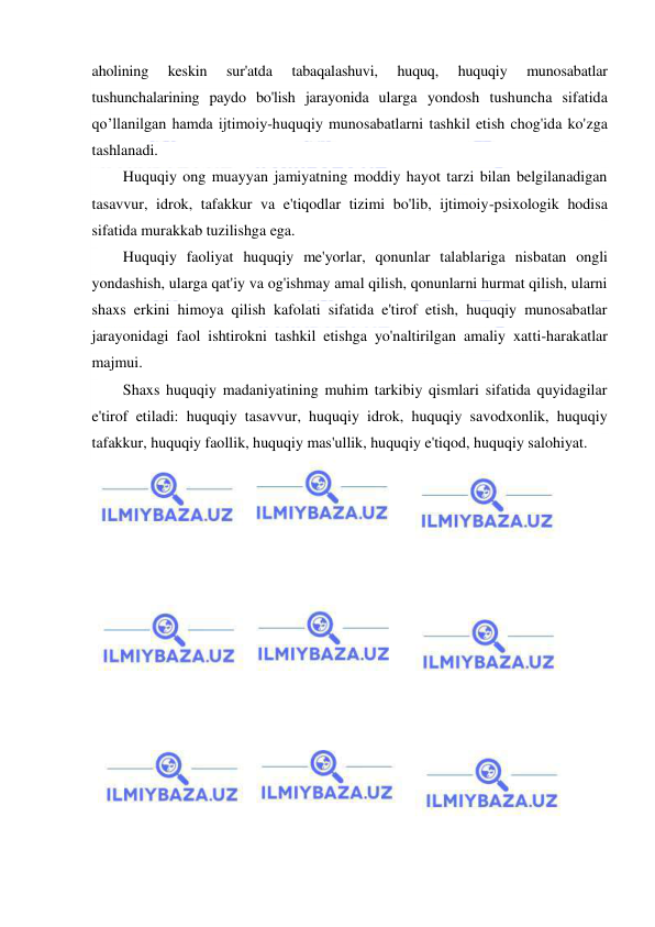  
 
aholining 
keskin 
sur'atda 
tabaqalashuvi, 
huquq, 
huquqiy 
munosabatlar 
tushunchalarining paydo bo'lish jarayonida ularga yondosh tushuncha sifatida 
qo’llanilgan hamda ijtimoiy-huquqiy munosabatlarni tashkil etish chog'ida ko'zga 
tashlanadi. 
Huquqiy ong muayyan jamiyatning moddiy hayot tarzi bilan belgilanadigan 
tasavvur, idrok, tafakkur va e'tiqodlar tizimi bo'lib, ijtimoiy-psixologik hodisa 
sifatida murakkab tuzilishga ega. 
Huquqiy faoliyat huquqiy me'yorlar, qonunlar talablariga nisbatan ongli 
yondashish, ularga qat'iy va og'ishmay amal qilish, qonunlarni hurmat qilish, ularni 
shaxs erkini himoya qilish kafolati sifatida e'tirof etish, huquqiy munosabatlar 
jarayonidagi faol ishtirokni tashkil etishga yo'naltirilgan amaliy xatti-harakatlar 
majmui. 
Shaxs huquqiy madaniyatining muhim tarkibiy qismlari sifatida quyidagilar 
e'tirof etiladi: huquqiy tasavvur, huquqiy idrok, huquqiy savodxonlik, huquqiy 
tafakkur, huquqiy faollik, huquqiy mas'ullik, huquqiy e'tiqod, huquqiy salohiyat. 
 
