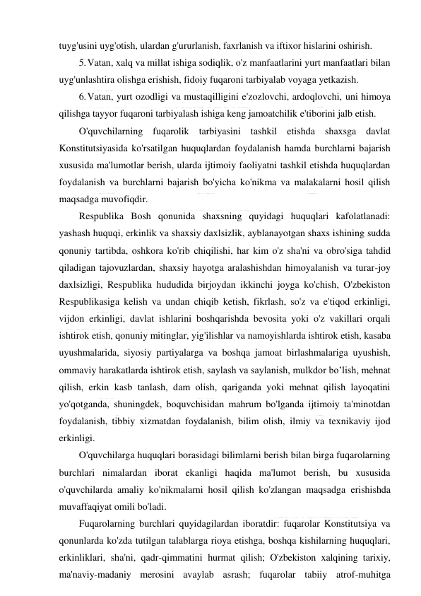  
 
tuyg'usini uyg'otish, ulardan g'ururlanish, faxrlanish va iftixor hislarini oshirish. 
5. Vatan, xalq va millat ishiga sodiqlik, o'z manfaatlarini yurt manfaatlari bilan 
uyg'unlashtira olishga erishish, fidoiy fuqaroni tarbiyalab voyaga yetkazish. 
6. Vatan, yurt ozodligi va mustaqilligini e'zozlovchi, ardoqlovchi, uni himoya 
qilishga tayyor fuqaroni tarbiyalash ishiga keng jamoatchilik e'tiborini jalb etish. 
O'quvchilarning fuqarolik tarbiyasini tashkil etishda shaxsga davlat 
Konstitutsiyasida ko'rsatilgan huquqlardan foydalanish hamda burchlarni bajarish 
xususida ma'lumotlar berish, ularda ijtimoiy faoliyatni tashkil etishda huquqlardan 
foydalanish va burchlarni bajarish bo'yicha ko'nikma va malakalarni hosil qilish 
maqsadga muvofiqdir. 
Respublika Bosh qonunida shaxsning quyidagi huquqlari kafolatlanadi: 
yashash huquqi, erkinlik va shaxsiy daxlsizlik, ayblanayotgan shaxs ishining sudda 
qonuniy tartibda, oshkora ko'rib chiqilishi, har kim o'z sha'ni va obro'siga tahdid 
qiladigan tajovuzlardan, shaxsiy hayotga aralashishdan himoyalanish va turar-joy 
daxlsizligi, Respublika hududida birjoydan ikkinchi joyga ko'chish, O'zbekiston 
Respublikasiga kelish va undan chiqib ketish, fikrlash, so'z va e'tiqod erkinligi, 
vijdon erkinligi, davlat ishlarini boshqarishda bevosita yoki o'z vakillari orqali 
ishtirok etish, qonuniy mitinglar, yig'ilishlar va namoyishlarda ishtirok etish, kasaba 
uyushmalarida, siyosiy partiyalarga va boshqa jamoat birlashmalariga uyushish, 
ommaviy harakatlarda ishtirok etish, saylash va saylanish, mulkdor bo’lish, mehnat 
qilish, erkin kasb tanlash, dam olish, qariganda yoki mehnat qilish layoqatini 
yo'qotganda, shuningdek, boquvchisidan mahrum bo'lganda ijtimoiy ta'minotdan 
foydalanish, tibbiy xizmatdan foydalanish, bilim olish, ilmiy va texnikaviy ijod 
erkinligi. 
O'quvchilarga huquqlari borasidagi bilimlarni berish bilan birga fuqarolarning 
burchlari nimalardan iborat ekanligi haqida ma'lumot berish, bu xususida 
o'quvchilarda amaliy ko'nikmalarni hosil qilish ko'zlangan maqsadga erishishda 
muvaffaqiyat omili bo'ladi. 
Fuqarolarning burchlari quyidagilardan iboratdir: fuqarolar Konstitutsiya va 
qonunlarda ko'zda tutilgan talablarga rioya etishga, boshqa kishilarning huquqlari, 
erkinliklari, sha'ni, qadr-qimmatini hurmat qilish; O'zbekiston xalqining tarixiy, 
ma'naviy-madaniy merosini avaylab asrash; fuqarolar tabiiy atrof-muhitga 
