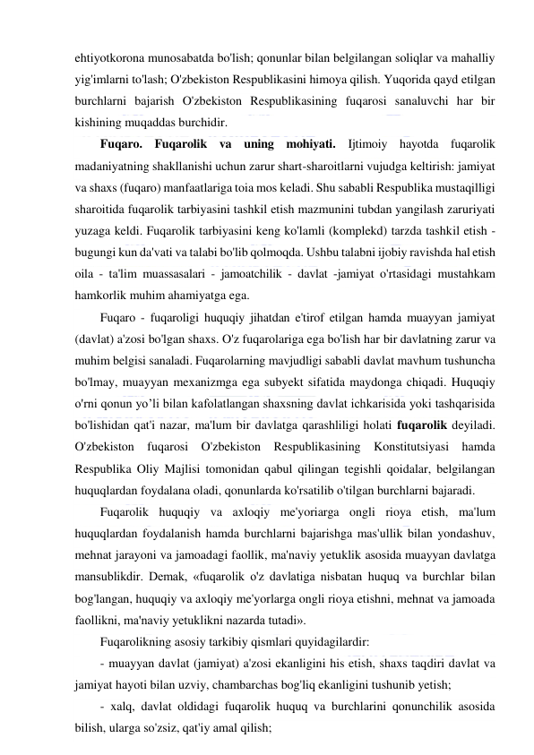  
 
ehtiyotkorona munosabatda bo'lish; qonunlar bilan belgilangan soliqlar va mahalliy 
yig'imlarni to'lash; O'zbekiston Respublikasini himoya qilish. Yuqorida qayd etilgan 
burchlarni bajarish O'zbekiston Respublikasining fuqarosi sanaluvchi har bir 
kishining muqaddas burchidir. 
Fuqaro. Fuqarolik va uning mohiyati. Ijtimoiy hayotda fuqarolik 
madaniyatning shakllanishi uchun zarur shart-sharoitlarni vujudga keltirish: jamiyat 
va shaxs (fuqaro) manfaatlariga toia mos keladi. Shu sababli Respublika mustaqilligi 
sharoitida fuqarolik tarbiyasini tashkil etish mazmunini tubdan yangilash zaruriyati 
yuzaga keldi. Fuqarolik tarbiyasini keng ko'lamli (komplekd) tarzda tashkil etish - 
bugungi kun da'vati va talabi bo'lib qolmoqda. Ushbu talabni ijobiy ravishda hal etish 
oila - ta'lim muassasalari - jamoatchilik - davlat -jamiyat o'rtasidagi mustahkam 
hamkorlik muhim ahamiyatga ega. 
Fuqaro - fuqaroligi huquqiy jihatdan e'tirof etilgan hamda muayyan jamiyat 
(davlat) a'zosi bo'lgan shaxs. O'z fuqarolariga ega bo'lish har bir davlatning zarur va 
muhim belgisi sanaladi. Fuqarolarning mavjudligi sababli davlat mavhum tushuncha 
bo'lmay, muayyan mexanizmga ega subyekt sifatida maydonga chiqadi. Huquqiy 
o'rni qonun yo’li bilan kafolatlangan shaxsning davlat ichkarisida yoki tashqarisida 
bo'lishidan qat'i nazar, ma'lum bir davlatga qarashliligi holati fuqarolik deyiladi. 
O'zbekiston fuqarosi O'zbekiston Respublikasining Konstitutsiyasi hamda 
Respublika Oliy Majlisi tomonidan qabul qilingan tegishli qoidalar, belgilangan 
huquqlardan foydalana oladi, qonunlarda ko'rsatilib o'tilgan burchlarni bajaradi.  
Fuqarolik huquqiy va axloqiy me'yoriarga ongli rioya etish, ma'lum 
huquqlardan foydalanish hamda burchlarni bajarishga mas'ullik bilan yondashuv, 
mehnat jarayoni va jamoadagi faollik, ma'naviy yetuklik asosida muayyan davlatga 
mansublikdir. Demak, «fuqarolik o'z davlatiga nisbatan huquq va burchlar bilan 
bog'langan, huquqiy va axloqiy me'yorlarga ongli rioya etishni, mehnat va jamoada 
faollikni, ma'naviy yetuklikni nazarda tutadi». 
Fuqarolikning asosiy tarkibiy qismlari quyidagilardir: 
- muayyan davlat (jamiyat) a'zosi ekanligini his etish, shaxs taqdiri davlat va 
jamiyat hayoti bilan uzviy, chambarchas bog'liq ekanligini tushunib yetish; 
- xalq, davlat oldidagi fuqarolik huquq va burchlarini qonunchilik asosida 
bilish, ularga so'zsiz, qat'iy amal qilish; 
