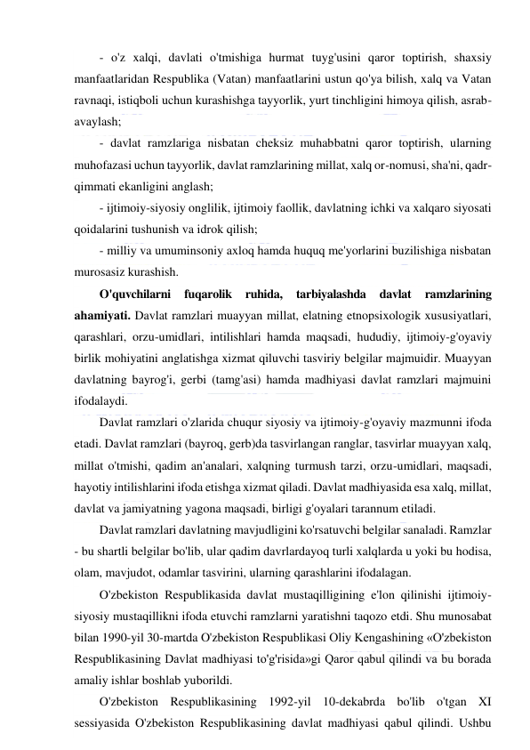  
 
- o'z xalqi, davlati o'tmishiga hurmat tuyg'usini qaror toptirish, shaxsiy 
manfaatlaridan Respublika (Vatan) manfaatlarini ustun qo'ya bilish, xalq va Vatan 
ravnaqi, istiqboli uchun kurashishga tayyorlik, yurt tinchligini himoya qilish, asrab-
avaylash; 
- davlat ramzlariga nisbatan cheksiz muhabbatni qaror toptirish, ularning 
muhofazasi uchun tayyorlik, davlat ramzlarining millat, xalq or-nomusi, sha'ni, qadr-
qimmati ekanligini anglash; 
- ijtimoiy-siyosiy onglilik, ijtimoiy faollik, davlatning ichki va xalqaro siyosati 
qoidalarini tushunish va idrok qilish; 
- milliy va umuminsoniy axloq hamda huquq me'yorlarini buzilishiga nisbatan 
murosasiz kurashish. 
O'quvchilarni 
fuqarolik 
ruhida, 
tarbiyalashda 
davlat 
ramzlarining 
ahamiyati. Davlat ramzlari muayyan millat, elatning etnopsixologik xususiyatlari, 
qarashlari, orzu-umidlari, intilishlari hamda maqsadi, hududiy, ijtimoiy-g'oyaviy 
birlik mohiyatini anglatishga xizmat qiluvchi tasviriy belgilar majmuidir. Muayyan 
davlatning bayrog'i, gerbi (tamg'asi) hamda madhiyasi davlat ramzlari majmuini 
ifodalaydi.  
Davlat ramzlari o'zlarida chuqur siyosiy va ijtimoiy-g'oyaviy mazmunni ifoda 
etadi. Davlat ramzlari (bayroq, gerb)da tasvirlangan ranglar, tasvirlar muayyan xalq, 
millat o'tmishi, qadim an'analari, xalqning turmush tarzi, orzu-umidlari, maqsadi, 
hayotiy intilishlarini ifoda etishga xizmat qiladi. Davlat madhiyasida esa xalq, millat, 
davlat va jamiyatning yagona maqsadi, birligi g'oyalari tarannum etiladi. 
Davlat ramzlari davlatning mavjudligini ko'rsatuvchi belgilar sanaladi. Ramzlar 
- bu shartli belgilar bo'lib, ular qadim davrlardayoq turli xalqlarda u yoki bu hodisa, 
olam, mavjudot, odamlar tasvirini, ularning qarashlarini ifodalagan. 
O'zbekiston Respublikasida davlat mustaqilligining e'lon qilinishi ijtimoiy-
siyosiy mustaqillikni ifoda etuvchi ramzlarni yaratishni taqozo etdi. Shu munosabat 
bilan 1990-yil 30-martda O'zbekiston Respublikasi Oliy Kengashining «O'zbekiston 
Respublikasining Davlat madhiyasi to'g'risida»gi Qaror qabul qilindi va bu borada 
amaliy ishlar boshlab yuborildi. 
O'zbekiston Respublikasining 1992-yil 10-dekabrda bo'lib o'tgan XI 
sessiyasida O'zbekiston Respublikasining davlat madhiyasi qabul qilindi. Ushbu 
