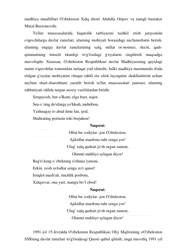  
 
madhiya mualliflari O'zbekiston Xalq shoiri Abdulla Oripov va taniqli bastakor 
Mutal Burxonovdir. 
Ta'lim muassasalarida fuqarolik tarbiyasini tashkil etish jarayonida 
o'quvchilarga davlat ramzlari, ularning mohiyati borasidagi ma'lumotlarni berish, 
ularning ongiga davlat ramzlarining xalq, millat or-nomusi, sha'ni, qadr-
qimmatining timsoli ekanligi to'g'risidagi g'oyalarni singdirish maqsadga 
muvofiqdir. Xususan, O'zbekiston Respublikasi davlat Madhiyasining quyidagi 
matni o'quvchilar tomonidan nafaqat yod olinishi, balki madhiya mazmunida ifoda 
etilgan g'oyalar mohiyatini chuqur tahlil eta olish layoqatini shakllantirish uchun 
ma'lum shart-sharoitlarni yaratib berish ta'lim muassasalari jamoasi, ularning 
rahbariyati oldida turgan asosiy vazifalardan biridir: 
Serquyosh, hur o'Ikam, elga baxt, najot, 
Sen o 'zing do'stlarga yo'Idosh, mehribon, 
Yashnagay to abad ilmu fan, ijod, 
Shuhrating porlasin toki borjahon! 
Naqorat: 
Oltin bu vodiylar -jon O'zbekiston, 
Ajdodlar mardona ruhi senga yor! 
Ulug' xalq qudrati jo'sh urgan zamon, 
Olamni mahliyo aylagan diyor! 
Bag'ri keng o 'zbekning o'chmas iymoni, 
Erkin, yosh avlodlar senga zo'r qanot! 
Istiqlol mash'ali, tinchlik posboni, 
Xalqsevar, ona yurt, mangu bo‘l obod! 
Naqorat: 
Oltin bu vodiylar -jon O'zbekiston, 
Ajdodlar mardona ruhi senga yor! 
Ulug' xalq qudrati jo'sh urgan zamon, 
Olamni mahliyo aylagan diyor! 
 
1991-yil 15-fevralda O'zbekiston Respublikasi Oliy Majlisining «O'zbekiston 
SSRning davlat ramzlari to'g'risida»gi Qarori qabul qilinib, unga muvofiq 1991-yil 
