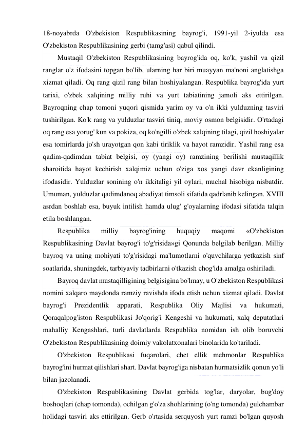  
 
18-noyabrda O'zbekiston Respublikasining bayrog'i, 1991-yil 2-iyulda esa 
O'zbekiston Respublikasining gerbi (tamg'asi) qabul qilindi. 
Mustaqil O'zbekiston Respublikasining bayrog'ida oq, ko'k, yashil va qizil 
ranglar o'z ifodasini topgan bo'lib, ularning har biri muayyan ma'noni anglatishga 
xizmat qiladi. Oq rang qizil rang bilan hoshiyalangan. Respublika bayrog'ida yurt 
tarixi, o'zbek xalqining milliy ruhi va yurt tabiatining jamoli aks ettirilgan. 
Bayroqning chap tomoni yuqori qismida yarim oy va o'n ikki yulduzning tasviri 
tushirilgan. Ko'k rang va yulduzlar tasviri tiniq, moviy osmon belgisidir. O'rtadagi 
oq rang esa yorug' kun va pokiza, oq ko'ngilli o'zbek xalqining tilagi, qizil hoshiyalar 
esa tomirlarda jo'sh urayotgan qon kabi tiriklik va hayot ramzidir. Yashil rang esa 
qadim-qadimdan tabiat belgisi, oy (yangi oy) ramzining berilishi mustaqillik 
sharoitida hayot kechirish xalqimiz uchun o'ziga xos yangi davr ekanligining 
ifodasidir. Yulduzlar sonining o'n ikkitaligi yil oylari, muchal hisobiga nisbatdir. 
Umuman, yulduzlar qadimdanoq abadiyat timsoli sifatida qadrlanib kelingan. XVIII 
asrdan boshlab esa, buyuk intilish hamda ulug' g'oyalarning ifodasi sifatida talqin 
etila boshlangan. 
Respublika 
milliy 
bayrog'ining 
huquqiy 
maqomi 
«O'zbekiston 
Respublikasining Davlat bayrog'i to'g'risida»gi Qonunda belgilab berilgan. Milliy 
bayroq va uning mohiyati to'g'risidagi ma'lumotlarni o'quvchilarga yetkazish sinf 
soatlarida, shuningdek, tarbiyaviy tadbirlarni o'tkazish chog'ida amalga oshiriladi. 
Bayroq davlat mustaqilligining belgisigina bo'lmay, u O'zbekiston Respublikasi 
nomini xalqaro maydonda ramziy ravishda ifoda etish uchun xizmat qiladi. Davlat 
bayrog'i 
Prezidentlik 
apparati, 
Respublika 
Oliy 
Majlisi 
va 
hukumati, 
Qoraqalpog'iston Respublikasi Jo'qorig'i Kengeshi va hukumati, xalq deputatlari 
mahalliy Kengashlari, turli davlatlarda Respublika nomidan ish olib boruvchi 
O'zbekiston Respublikasining doimiy vakolatxonalari binolarida ko'tariladi. 
O'zbekiston Respublikasi fuqarolari, chet ellik mehmonlar Respublika 
bayrog'ini hurmat qilishlari shart. Davlat bayrog'iga nisbatan hurmatsizlik qonun yo'li 
bilan jazolanadi. 
O'zbekiston Respublikasining Davlat gerbida tog'lar, daryolar, bug'doy 
boshoqlari (chap tomonda), ochilgan g'o'za shohlarining (o'ng tomonda) gulchambar 
holidagi tasviri aks ettirilgan. Gerb o'rtasida serquyosh yurt ramzi bo'lgan quyosh 
