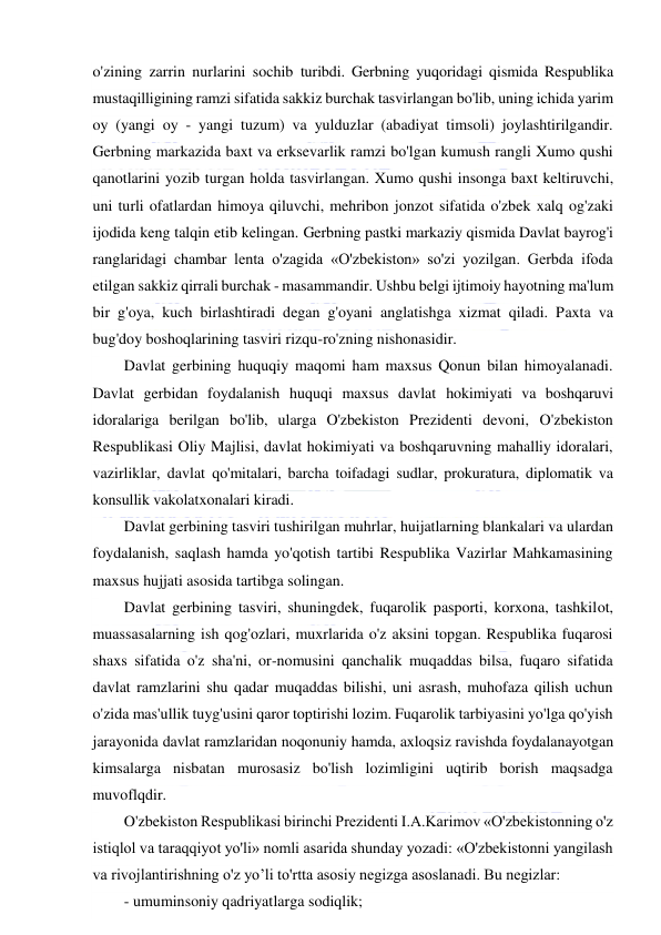  
 
o'zining zarrin nurlarini sochib turibdi. Gerbning yuqoridagi qismida Respublika 
mustaqilligining ramzi sifatida sakkiz burchak tasvirlangan bo'lib, uning ichida yarim 
oy (yangi oy - yangi tuzum) va yulduzlar (abadiyat timsoli) joylashtirilgandir. 
Gerbning markazida baxt va erksevarlik ramzi bo'lgan kumush rangli Xumo qushi 
qanotlarini yozib turgan holda tasvirlangan. Xumo qushi insonga baxt keltiruvchi, 
uni turli ofatlardan himoya qiluvchi, mehribon jonzot sifatida o'zbek xalq og'zaki 
ijodida keng talqin etib kelingan. Gerbning pastki markaziy qismida Davlat bayrog'i 
ranglaridagi chambar lenta o'zagida «O'zbekiston» so'zi yozilgan. Gerbda ifoda 
etilgan sakkiz qirrali burchak - masammandir. Ushbu belgi ijtimoiy hayotning ma'lum 
bir g'oya, kuch birlashtiradi degan g'oyani anglatishga xizmat qiladi. Paxta va 
bug'doy boshoqlarining tasviri rizqu-ro'zning nishonasidir. 
Davlat gerbining huquqiy maqomi ham maxsus Qonun bilan himoyalanadi. 
Davlat gerbidan foydalanish huquqi maxsus davlat hokimiyati va boshqaruvi 
idoralariga berilgan bo'lib, ularga O'zbekiston Prezidenti devoni, O'zbekiston 
Respublikasi Oliy Majlisi, davlat hokimiyati va boshqaruvning mahalliy idoralari, 
vazirliklar, davlat qo'mitalari, barcha toifadagi sudlar, prokuratura, diplomatik va 
konsullik vakolatxonalari kiradi. 
Davlat gerbining tasviri tushirilgan muhrlar, huijatlarning blankalari va ulardan 
foydalanish, saqlash hamda yo'qotish tartibi Respublika Vazirlar Mahkamasining 
maxsus hujjati asosida tartibga solingan. 
Davlat gerbining tasviri, shuningdek, fuqarolik pasporti, korxona, tashkilot, 
muassasalarning ish qog'ozlari, muxrlarida o'z aksini topgan. Respublika fuqarosi 
shaxs sifatida o'z sha'ni, or-nomusini qanchalik muqaddas bilsa, fuqaro sifatida 
davlat ramzlarini shu qadar muqaddas bilishi, uni asrash, muhofaza qilish uchun 
o'zida mas'ullik tuyg'usini qaror toptirishi lozim. Fuqarolik tarbiyasini yo'lga qo'yish 
jarayonida davlat ramzlaridan noqonuniy hamda, axloqsiz ravishda foydalanayotgan 
kimsalarga nisbatan murosasiz bo'lish lozimligini uqtirib borish maqsadga 
muvoflqdir. 
O'zbekiston Respublikasi birinchi Prezidenti I.A.Karimov «O'zbekistonning o'z 
istiqlol va taraqqiyot yo'li» nomli asarida shunday yozadi: «O'zbekistonni yangilash 
va rivojlantirishning o'z yo’li to'rtta asosiy negizga asoslanadi. Bu negizlar: 
- umuminsoniy qadriyatlarga sodiqlik; 
