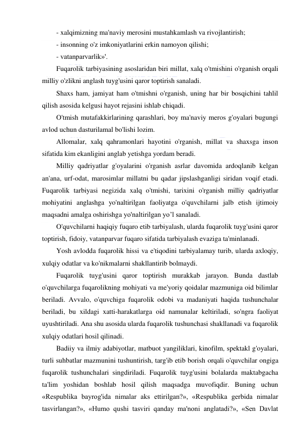  
 
- xalqimizning ma'naviy merosini mustahkamlash va rivojlantirish; 
- insonning o'z imkoniyatlarini erkin namoyon qilishi; 
- vatanparvarlik»'. 
Fuqarolik tarbiyasining asoslaridan biri millat, xalq o'tmishini o'rganish orqali 
milliy o'zlikni anglash tuyg'usini qaror toptirish sanaladi. 
Shaxs ham, jamiyat ham o'tmishni o'rganish, uning har bir bosqichini tahlil 
qilish asosida kelgusi hayot rejasini ishlab chiqadi. 
O'tmish mutafakkirlarining qarashlari, boy ma'naviy meros g'oyalari bugungi 
avlod uchun dasturilamal bo'lishi lozim. 
Allomalar, xalq qahramonlari hayotini o'rganish, millat va shaxsga inson 
sifatida kim ekanligini anglab yetishga yordam beradi. 
Milliy qadriyatlar g'oyalarini o'rganish asrlar davomida ardoqlanib kelgan 
an'ana, urf-odat, marosimlar millatni bu qadar jipslashganligi siridan voqif etadi. 
Fuqarolik tarbiyasi negizida xalq o'tmishi, tarixini o'rganish milliy qadriyatlar 
mohiyatini anglashga yo'naltirilgan faoliyatga o'quvchilarni jalb etish ijtimoiy 
maqsadni amalga oshirishga yo'naltirilgan yo’l sanaladi. 
O'quvchilarni haqiqiy fuqaro etib tarbiyalash, ularda fuqarolik tuyg'usini qaror 
toptirish, fidoiy, vatanparvar fuqaro sifatida tarbiyalash evaziga ta'minlanadi. 
Yosh avlodda fuqarolik hissi va e'tiqodini tarbiyalamay turib, ularda axloqiy, 
xulqiy odatlar va ko'nikmalarni shakllantirib bolmaydi. 
Fuqarolik tuyg'usini qaror toptirish murakkab jarayon. Bunda dastlab 
o'quvchilarga fuqarolikning mohiyati va me'yoriy qoidalar mazmuniga oid bilimlar 
beriladi. Avvalo, o'quvchiga fuqarolik odobi va madaniyati haqida tushunchalar 
beriladi, bu xildagi xatti-harakatlarga oid namunalar keltiriladi, so'ngra faoliyat 
uyushtiriladi. Ana shu asosida ularda fuqarolik tushunchasi shakllanadi va fuqarolik 
xulqiy odatlari hosil qilinadi. 
Badiiy va ilmiy adabiyotlar, matbuot yangiliklari, kinofilm, spektakl g'oyalari, 
turli suhbatlar mazmunini tushuntirish, targ'ib etib borish orqali o'quvchilar ongiga 
fuqarolik tushunchalari singdiriladi. Fuqarolik tuyg'usini bolalarda maktabgacha 
ta'lim yoshidan boshlab hosil qilish maqsadga muvofiqdir. Buning uchun 
«Respublika bayrog'ida nimalar aks ettirilgan?», «Respublika gerbida nimalar 
tasvirlangan?», «Humo qushi tasviri qanday ma'noni anglatadi?», «Sen Davlat 
