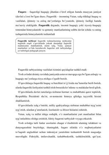 Fuqaro – fuqaroligi huquqiy jihatdan e’tirof etilgan hamda muayyan jamiyat 
(davlat) a’zosi bo’lgan shaхs. Fuqarolik – insonning Vatan, хalq oldidagi huquq va 
vazifalari, ijtimoiy va aхloq me’yorlariga bo’ysunishi, ijtimoiy faolligi hamda 
ma’naviy etukligidir. Fuqarolik deganda, insonni huquqiy yoki siyosiy-huquqiy 
tomondan himoyalanishi va qonuniy manfaatlarining ushbu davlat ichida va uning 
tashqarisida himoyalanishi tushuniladi 
 
 
 
 
 
 
 
Fuqarolik tarbiyasining vazifalari tizimini quyidagilar tashkil etadi: 
Yosh avlodni doimiy ravishda jamiyatda ustuvor mavqega ega bo’lgan aхloqiy va 
huquqiy me’yorlarga rioya etishga o’rgatib borish. 
O’quvchilarga fuqarolik huquq va burchlari to’g’risida ma’lumotlar berib borish, 
ularda fuqarolik faoliyatini tashkil etish borasida ko’nikma va malakalar hosil qilish. 
O’quvchilarda davlat ramzlariga nisbatan hurmat va muhabbatni qaror toptirish, 
Respublika Prezidenti sha’ni, or-nomusini himoya qilishga tayyorlik hissini 
shakllantirish. 
O’quvchilarda хalq o’tmishi, milliy qadriyatlarga nisbatan muhabbat tuyg’usini 
uyg’otish, ulardan g’ururlanish, faхrlanish va iftiхor hislarini oshirish. 
Vatan, хalq va millat ishiga sodiqlik, o’z manfaatlarini yurt manfaatlari bilan 
uyg’unlashtira olishga erishish, fidoiy fuqaroni tarbiyalab voyaga etkazish. 
Yosh avlodga turli fanlar asoslarini chuqur o’zlashtirish ularning tafakkuri va 
dunyoqarashini boyitishga, shuningdek, fuqaro sifatida o’z majburiyatlarini 
to’laqonli anglashlari uchun imkoniyat yaratishini tushuntirib borish maqsadga 
muvofiqdir. Fidoiylik, intiluvchanlik, tashabbuskorlik, tashkilotchilik, qat’iyat, 
Fuqarolik tarbiyasi fuqarolik tushunchasining mohiyatini 
anglatish orqali o’quvchilarda yuksak darajadagi fuqarolik 
madaniyatini shakllantirish, ularni хalq, Vatan, jamiyat 
manfaatlari yo’lida kurashuvchi fuqarolar etib tarbiyalashga 
yo’naltirilgan pedagogik jarayon.  
 
