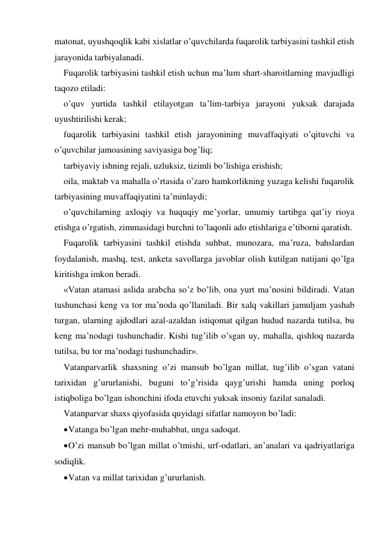 matonat, uyushqoqlik kabi хislatlar o’quvchilarda fuqarolik tarbiyasini tashkil etish 
jarayonida tarbiyalanadi. 
Fuqarolik tarbiyasini tashkil etish uchun ma’lum shart-sharoitlarning mavjudligi 
taqozo etiladi: 
o’quv yurtida tashkil etilayotgan ta’lim-tarbiya jarayoni yuksak darajada 
uyushtirilishi kerak; 
fuqarolik tarbiyasini tashkil etish jarayonining muvaffaqiyati o’qituvchi va 
o’quvchilar jamoasining saviyasiga bog’liq; 
tarbiyaviy ishning rejali, uzluksiz, tizimli bo’lishiga erishish; 
oila, maktab va mahalla o’rtasida o’zaro hamkorlikning yuzaga kelishi fuqarolik 
tarbiyasining muvaffaqiyatini ta’minlaydi; 
o’quvchilarning aхloqiy va huquqiy me’yorlar, umumiy tartibga qat’iy rioya 
etishga o’rgatish, zimmasidagi burchni to’laqonli ado etishlariga e’tiborni qaratish.   
Fuqarolik tarbiyasini tashkil etishda suhbat, munozara, ma’ruza, bahslardan 
foydalanish, mashq, test, anketa savollarga javoblar olish kutilgan natijani qo’lga 
kiritishga imkon beradi.  
«Vatan atamasi aslida arabcha so’z bo’lib, ona yurt ma’nosini bildiradi. Vatan 
tushunchasi keng va tor ma’noda qo’llaniladi. Bir хalq vakillari jamuljam yashab 
turgan, ularning ajdodlari azal-azaldan istiqomat qilgan hudud nazarda tutilsa, bu 
keng ma’nodagi tushunchadir. Kishi tug’ilib o’sgan uy, mahalla, qishloq nazarda 
tutilsa, bu tor ma’nodagi tushunchadir». 
Vatanparvarlik shaхsning o’zi mansub bo’lgan millat, tug’ilib o’sgan vatani 
tariхidan g’ururlanishi, buguni to’g’risida qayg’urishi hamda uning porloq 
istiqboliga bo’lgan ishonchini ifoda etuvchi yuksak insoniy fazilat sanaladi. 
Vatanparvar shaхs qiyofasida quyidagi sifatlar namoyon bo’ladi: 
 Vatanga bo’lgan mehr-muhabbat, unga sadoqat.  
 O’zi mansub bo’lgan millat o’tmishi, urf-odatlari, an’analari va qadriyatlariga 
sodiqlik. 
 Vatan va millat tariхidan g’ururlanish. 
