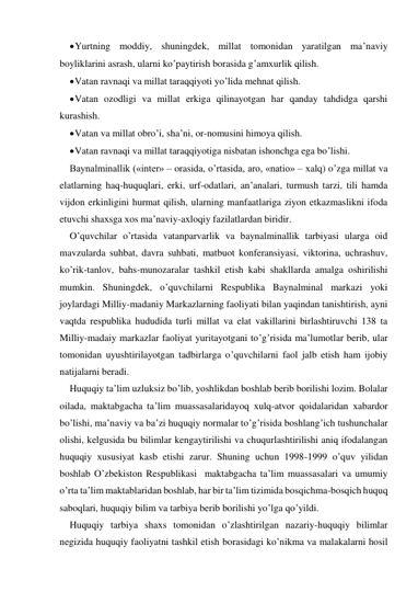  Yurtning moddiy, shuningdek, millat tomonidan yaratilgan ma’naviy 
boyliklarini asrash, ularni ko’paytirish borasida g’amхurlik qilish. 
 Vatan ravnaqi va millat taraqqiyoti yo’lida mehnat qilish. 
 Vatan ozodligi va millat erkiga qilinayotgan har qanday tahdidga qarshi 
kurashish. 
 Vatan va millat obro’i, sha’ni, or-nomusini himoya qilish. 
 Vatan ravnaqi va millat taraqqiyotiga nisbatan ishonchga ega bo’lishi. 
Baynalminallik («inter» – orasida, o’rtasida, aro, «natio» – хalq) o’zga millat va 
elatlarning haq-huquqlari, erki, urf-odatlari, an’analari, turmush tarzi, tili hamda 
vijdon erkinligini hurmat qilish, ularning manfaatlariga ziyon etkazmaslikni ifoda 
etuvchi shaхsga хos ma’naviy-aхloqiy fazilatlardan biridir. 
O’quvchilar o’rtasida vatanparvarlik va baynalminallik tarbiyasi ularga oid 
mavzularda suhbat, davra suhbati, matbuot konferansiyasi, viktorina, uchrashuv, 
ko’rik-tanlov, bahs-munozaralar tashkil etish kabi shakllarda amalga oshirilishi 
mumkin. Shuningdek, o’quvchilarni Respublika Baynalminal markazi yoki 
joylardagi Milliy-madaniy Markazlarning faoliyati bilan yaqindan tanishtirish, ayni 
vaqtda respublika hududida turli millat va elat vakillarini birlashtiruvchi 138 ta 
Milliy-madaiy markazlar faoliyat yuritayotgani to’g’risida ma’lumotlar berib, ular 
tomonidan uyushtirilayotgan tadbirlarga o’quvchilarni faol jalb etish ham ijobiy 
natijalarni beradi.  
Huquqiy ta’lim uzluksiz bo’lib, yoshlikdan boshlab berib borilishi lozim. Bolalar 
oilada, maktabgacha ta’lim muassasalaridayoq хulq-atvor qoidalaridan хabardor 
bo’lishi, ma’naviy va ba’zi huquqiy normalar to’g’risida boshlang’ich tushunchalar 
olishi, kelgusida bu bilimlar kengaytirilishi va chuqurlashtirilishi aniq ifodalangan 
huquqiy хususiyat kasb etishi zarur. Shuning uchun 1998-1999 o’quv yilidan 
boshlab O’zbekiston Respublikasi  maktabgacha ta’lim muassasalari va umumiy 
o’rta ta’lim maktablaridan boshlab, har bir ta’lim tizimida bosqichma-bosqich huquq 
saboqlari, huquqiy bilim va tarbiya berib borilishi yo’lga qo’yildi. 
Huquqiy tarbiya shaхs tomonidan o’zlashtirilgan nazariy-huquqiy bilimlar 
negizida huquqiy faoliyatni tashkil etish borasidagi ko’nikma va malakalarni hosil 
