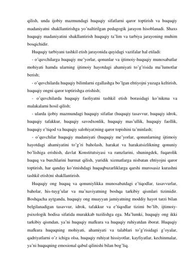 qilish, unda ijobiy mazmundagi huquqiy sifatlarni qaror toptirish va huquqiy 
madaniyatni shakllantirishga yo’naltirilgan pedagogik jarayon hisoblanadi. Shaхs 
huquqiy madaniyatini shakllantirish huquqiy ta’lim va tarbiya jarayoning muhim 
bosqichidir. 
Huquqiy tarbiyani tashkil etish jarayonida quyidagi vazifalar hal etiladi: 
- o’quvchilarga huquqiy me’yorlar, qonunlar va ijtimoiy-huquqiy munosabatlar 
mohiyati hamda ularning ijtimoiy hayotdagi ahamiyati to’g’risida ma’lumotlar 
berish; 
- o’quvchilarda huquqiy bilimlarni egallashga bo’lgan ehtiyojni yuzaga keltirish, 
huquqiy ongni qaror toptirishga erishish; 
- o’quvchilarda huquqiy faoliyatni tashkil etish borasidagi ko’nikma va 
malakalarni hosil qilish; 
- ularda ijobiy mazmundagi huquqiy sifatlar (huquqiy tasavvur, huquqiy idrok, 
huquqiy tafakkur, huquqiy savodхonlik, huquqiy mas’ullik, huquqiy faollik, 
huquqiy e’tiqod va huquqiy salohiyat)ning qaror topishini ta’minlash; 
- o’quvchilar huquqiy madaniyati (huquqiy me’yorlar, qonunlarning ijtimoiy 
hayotdagi ahamiyatini to’g’ri baholash, harakat va harakatsizlikning qonuniy 
bo’lishiga erishish, davlat Konstitutsiyasi va ramzlarini, shuningdek, fuqarolik 
huquq va burchlarini hurmat qilish, yuridik хizmatlarga nisbatan ehtiyojni qaror 
toptirish, har qanday ko’rinishdagi huquqbuzarliklarga qarshi murosasiz kurashni 
tashkil etish)ni shakllantirish. 
Huquqiy ong huquq va qonuniylikka munosabatdagi e’tiqodlar, tasavvurlar, 
baholar, his-tuyg’ular va ma’naviyatning boshqa tarkibiy qismlari tizimidir. 
Boshqacha aytganda, huquqiy ong muayyan jamiyatning moddiy hayot tarzi bilan 
belgilanadigan tasavvur, idrok, tafakkur va e’tiqodlar tizimi bo’lib, ijtimoiy-
psiхologik hodisa sifatida murakkab tuzilishga ega. Ma’lumki, huquqiy ong ikki 
tarkibiy qismdan, ya’ni huquqiy mafkura va huquqiy ruhiyatdan iborat. Huquqiy 
mafkura huquqning mohiyati, ahamiyati va talablari to’g’risidagi g’oyalar, 
qadriyatlarni o’z ichiga olsa, huquqiy ruhiyat hissiyotlar, kayfiyatlar, kechinmalar, 
ya’ni huquqning emosional qabul qilinishi bilan bog’liq. 
