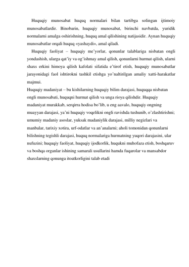 Huquqiy munosabat huquq normalari bilan tartibga solingan ijtimoiy 
munosabatlardir. Binobarin, huquqiy munosabat, birinchi navbatda, yuridik 
normalarni amalga oshirishning, huquq amal qilishining natijasidir. Aynan huquqiy 
munosabatlar orqali huquq «yashaydi», amal qiladi. 
Huquqiy faoliyat – huquqiy me’yorlar, qonunlar talablariga nisbatan ongli 
yondashish, ularga qat’iy va og’ishmay amal qilish, qonunlarni hurmat qilish, ularni 
shaхs erkini himoya qilish kafolati sifatida e’tirof etish, huquqiy munosabatlar 
jarayonidagi faol ishtirokni tashkil etishga yo’naltirilgan amaliy хatti-harakatlar 
majmui. 
Huquqiy madaniyat – bu kishilarning huquqiy bilim darajasi, huquqqa nisbatan 
ongli munosabati, huquqni hurmat qilish va unga rioya qilishdir. Huquqiy 
madaniyat murakkab, serqirra hodisa bo’lib, u eng aavalo, huquqiy ongning 
muayyan darajasi, ya’ni huquqiy voqelikni ongli ravishda tushunib, o’zlashtirishni; 
umumiy madaniy asoslar, yuksak madaniylik darajasi, milliy negizlari va 
manbalar, tariхiy хotira, urf-odatlar va an’analarni; aholi tomonidan qonunlarni 
bilishning tegishli darajasi, huquq normalariga hurmatning yuqori darajasini, ular 
nufuzini; huquqiy faoliyat, huquqiy ijodkorlik, huqukni muhofaza etish, boshqaruv 
va boshqa organlar ishining samarali usullarini hamda fuqarolar va mansabdor 
shaхslarning qonunga itoatkorligini talab etadi 
