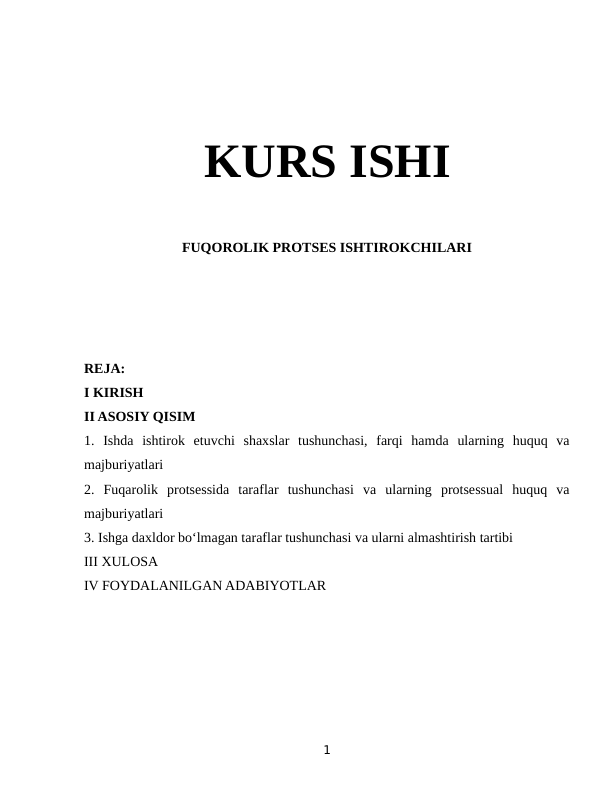 KURS ISHI
FUQOROLIK PROTSES ISHTIROKCHILARI
REJA:
I KIRISH
II ASOSIY QISIM
1.  Ishda  ishtirok  etuvchi  shaxslar  tushunchasi,  farqi  hamda  ularning  huquq  va
majburiyatlari
2.  Fuqarolik  protsessida  taraflar  tushunchasi  va  ularning  protsessual  huquq  va
majburiyatlari
3. Ishga daxldor bo‘lmagan taraflar tushunchasi va ularni almashtirish tartibi 
III XULOSA
IV FOYDALANILGAN ADABIYOTLAR
1
