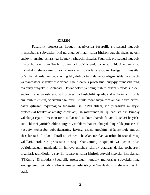                                            KIRISH
     Fuqarolik  protsessual  huquqi  nazariyasida  fuqarolik  protsessual  huquqiy
munosabatlar subyektlari ikki guruhga bo'linadi: ishda ishtirok etuvchi shaxslar; odil
sudlovni amalga oshirishga ko‘mak-lashuvchi shaxslar.Fuqarolik protsessual huquqiy
munosabatlarning  majburiy  subyektlari  boMib  sud,  da'vo  tartibidagi  oiganlar  va
mansabdor  shaxs-larning  xatti-harakatlari  (qarorlari)  ustidan  berilgan  shikoyatlar
bo‘yicha ishlarda taraflar, shuningdek, alohida tartibda yuritiladigan  ishlarda arizachi
va manfaatdor shaxslar hisoblanadi.Sud fuqarolik protsessual huquqiy munosabatning
majburiy subyekti hisoblanadi. Davlat hokimiyatining muhim organi sifatida sud odil
sudlovni amalga oshiradi, sud protsessiga boshchilik qiladi, sud ishlarini yuritishda
eng muhim (ustun) vaziyatni egallaydi. Chunki faqat sudya tom onidan da’vo arizasi
qabul  qilingan taqdirdagina  fuqarolik  ishi  qo‘zg‘atiladi,  ish  yuzasidan  muayyan
protsessual harakatlar amalga oshiriladi, ish mazmunan hal qilinadi va h.k. Bunday
vakolatga ega bo‘lmasdan turib sudlar odil sudlovni hamda fuqarolik ishlari bo'yicha
sud ishlarini yuritish oldida turgan vazifalami bajara olmaydi.Fuqarolik protsessual
huquqiy munosabat subyektlarining keyingi asosiy guruhini ishda ishtirok etuvchi
shaxslar tashkil qiladi. Taraflar, uchinchi shaxslar, taraflar va uchinchi shaxslarning
vakillari,  prokuror,  protsessda  boshqa  shaxslaming  huquqlari  va  qonun  bilan
qo‘riqlanadigan manfaatlarini himoya qilishda ishtirok etadigan davlat boshqaruvi
organlari, tashkilotlar va ayrim fuqarolar ishda ishtirok etuvchi shaxslar hisoblanadi
(FPKning  33-moddasi).Fuqarolik  protsessual  huquqiy  munosabat  subyektlarining
keyingi guruhini odil sudlovni amalga oshirishga ko‘maklashuvchi shaxslar tashkil
etadi. 
2

