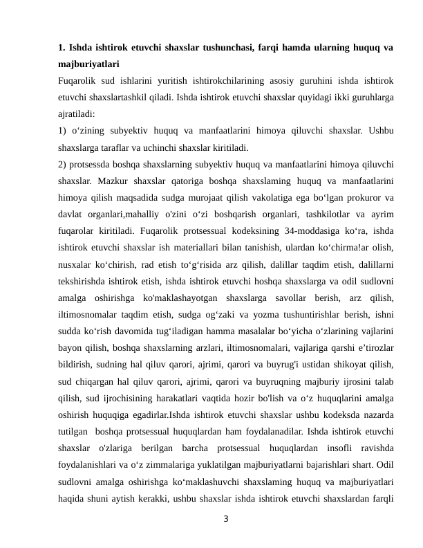 1. Ishda ishtirok etuvchi shaxslar tushunchasi, farqi hamda ularning huquq va
majburiyatlari
Fuqarolik  sud  ishlarini  yuritish  ishtirokchilarining  asosiy  guruhini  ishda  ishtirok
etuvchi shaxslartashkil qiladi. Ishda ishtirok etuvchi shaxslar quyidagi ikki guruhlarga
ajratiladi:
1)  o‘zining  subyektiv  huquq  va  manfaatlarini  himoya  qiluvchi  shaxslar.  Ushbu
shaxslarga taraflar va uchinchi shaxslar kiritiladi.
2) protsessda boshqa shaxslarning subyektiv huquq va manfaatlarini himoya qiluvchi
shaxslar.  Mazkur  shaxslar  qatoriga  boshqa  shaxslaming  huquq  va  manfaatlarini
himoya qilish maqsadida sudga murojaat qilish vakolatiga ega bo‘lgan prokuror va
davlat  organlari,mahalliy  o'zini  o‘zi  boshqarish  organlari,  tashkilotlar  va  ayrim
fuqarolar  kiritiladi.  Fuqarolik  protsessual  kodeksining  34-moddasiga  ko‘ra,  ishda
ishtirok etuvchi shaxslar ish materiallari bilan tanishish, ulardan ko‘chirma!ar olish,
nusxalar ko‘chirish, rad etish to‘g‘risida arz qilish, dalillar taqdim etish, dalillarni
tekshirishda ishtirok etish, ishda ishtirok etuvchi hoshqa shaxslarga va odil sudlovni
amalga  oshirishga  ko'maklashayotgan  shaxslarga  savollar  berish,  arz  qilish,
iltimosnomalar taqdim etish, sudga og‘zaki va yozma tushuntirishlar berish, ishni
sudda ko‘rish davomida tug‘iladigan hamma masalalar bo‘yicha o‘zlarining vajlarini
bayon qilish, boshqa shaxslarning arzlari, iltimosnomalari, vajlariga qarshi e’tirozlar
bildirish, sudning hal qiluv qarori, ajrimi, qarori va buyrug'i ustidan shikoyat qilish,
sud chiqargan hal qiluv qarori, ajrimi, qarori va buyruqning majburiy ijrosini talab
qilish, sud ijrochisining harakatlari vaqtida hozir bo'lish va o‘z huquqlarini amalga
oshirish huquqiga egadirlar.Ishda ishtirok etuvchi shaxslar ushbu kodeksda nazarda
tutilgan  boshqa protsessual huquqlardan ham foydalanadilar. Ishda ishtirok etuvchi
shaxslar  o'zlariga  berilgan  barcha  protsessual  huquqlardan  insofli  ravishda
foydalanishlari va o‘z zimmalariga yuklatilgan majburiyatlarni bajarishlari shart. Odil
sudlovni amalga oshirishga ko‘maklashuvchi shaxslaming huquq va majburiyatlari
haqida shuni aytish kerakki, ushbu shaxslar ishda ishtirok etuvchi shaxslardan farqli
3
