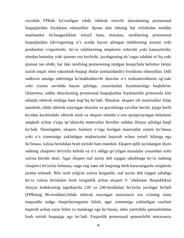 ravishda  FPKda  ko'rsatilgan  ishda  ishtirok  etuvchi  shaxslarning  protsessual
huquqlaridan  foydalana  olmaydilar.  Aynan  ular  ishning  hal  etilishidan  moddiy
manfaatdor  bo'lmaganliklari  tufayli  ham,  masalan,  taraflarning  protsessual
huquqlaridan  (da'vogarning  o‘z  arzida  bayon  qilingan  talablarning  asosini  yoki
predmetini o'zgartirishi, da’vo talablarining miqdorini oshirishi yoki kamaytirishi,
ulardan butunlay yoki qisman voz kechishi, javobgarning da’vogar talabini to‘liq yoki
qisman tan olishi, har ikki tarafning protsessning istalgan bosqichida kelishuv bitimi
tuzish orqali ishni yakunlash huquqi shular jumlasidandir) foydalana olmaydilar. Odil
sudlovni amalga oshirishga ko'maklashuvchi shaxslar o‘z tushuntirishlarini og‘zaki
yoki  yozma  ravishda  hayon  qilishga,  yozuvlardan  foydalanishga  haqlidirlar.
Qolaversa, ushbu shaxslarning protsessual huquqlardan foydalanishi protsessda kim
sifatida ishtirok etishiga ham bog‘liq bo‘ladi. Masalan, ekspert ish materiallari bilan
tanishish, ishda ishtirok etayotgan shaxslar va guvohlarga savollar berish, joyga borib
ko'zdan kechirishda ishtirok etish va ekspert sifatida o‘zini qiziqtirayotgan holatlami
aniqlash uchun o'ziga qo‘shimcha materiallar berishni suddan iltimos qilishga haqli
bo‘ladi. Shuningdek, ekspert, basharti o‘ziga berilgan materiallar yetarli bo‘lmasa
yoki  o‘z  zimmasiga  yuklatilgan  majburiyatni  bajarish  uchun  yetarli  bilimga  ega
bo‘lmasa, xulosa berishdan bosh tortishi ham mumkin. Ekspert qilib tayinlangan shaxs
sudning chaqimvi bo'yicha kelishi va o‘z oldiga qo‘yilgan masalalar yuzasidan xolis
xulosa berishi shart. Agar ekspert sud uzrsiz deb topgan sabablarga ko‘ra sudning
chaqimvi bo'yicha kelmasa, unga eng kam ish haqining besh baravarigacha miqdorda
jarima solinadi. Bila turib yolg'on xulosa berganlik, sud uzrsiz deb topgan sababga
ko‘ra  xulosa  berishdan  bosh  tortganlik  uchun  ekspert  0  ‘zbekiston  Respublikasi
Jinoyat  kodeksining  tegishincha  238  va  240-moddalari  bo'yicha  javobgar  bo'ladi
(FPKning  86-moddasi).Ishda  ishtirok  etayotgan  mutaxassis  esa  o'zining  nima
maqsadda  sudga  chaqirilayotganini  bilish,  agar  zimmasiga  yuklatilgan  vazifani
bajarish uchun zarur bilim va malakaga ega bo‘lmasa, ishni yuritishda qatnashishdan
bosh  tortish  huquqiga  ega  bo‘ladi.  Fuqarolik  protsessual  qonunchilik  mutaxassis
4
