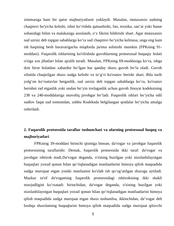 zimmasiga ham  bir  qator  majburiyatlarni  yuklaydi. Masalan, mutaxassis  sudning
chaqimvi bo'yicha kelishi, ishni ko‘rishda qatnashishi, fan, texnika, san’at yoki hunar
sohasidagi bilim va malakasiga asoslanib, o‘z fikrini bildirishi shart. Agar mutaxassis
sud uzrsiz deb topgan sabablarga ko‘ra sud chaqimvi bo‘yicha kelmasa, unga eng kam
ish haqining besh baravarigacha miqdorda jarima solinishi mumkin (FPKning 91-
moddasi). Fuqarolik ishlarining ko'rilishida guvohlarning protsessual huquqiy holati
o'ziga xos jihatlari bilan ajralib turadi. Masalan, FPKning 69-moddasiga ko‘ra, ishga
doir biror holatdan xabardor bo‘lgan har qanday shaxs guvoh bo‘la oladi. Guvoh
sifatida chaqirilgan shaxs sudga kelishi va to‘g‘ri ko'rsatuv berishi shart. Bila turib
yolg‘on ko‘rsatuvlar berganlik, sud uzrsiz deb topgan sabablarga ko‘ra, ko'rsatuv
berishni rad etganlik yoki undan bo‘yin tovlaganlik uchun guvoh Jinoyat kodeksining
238 va 240-moddalariga muvofiq javobgar bo‘ladi. Fuqarolik ishlari bo‘yicha odil
sudlov faqat sud tomonidan, ushbu Kodeksda belgilangan qoidalar bo‘yicha amalga
oshiriladi.
2. Fuqarolik protsessida taraflar tushunchasi va ularning protsessual huquq va
majburiyatlari
       FPKning 39-moddasi birinchi qismiga binoan, da'vogar va javobgar fuqarolik
protsessining  taraflaridir.  Demak,  fuqarolik  protsessida  ikki  taraf:  da'vogar  va
javobgar ishtirok etadi.Da'vogar deganda, o'zining buzilgan yoki nizolashilayotgan
huquqlari yoxud qonun bilan qo‘riqlanadigan manfaatlarini himoya qilish maqsadida
sudga murojaat etgan yoinki manfaatini ko'zlab ish qo‘zg‘atilgan shaxsga aytiladi.
Mazkur  ta'rif  da'vogaming  fuqarolik  protsessidagi  ishtirokining  ikki  shakli
mavjudligini  ko‘rsatadi:  birinchidan,  da'vogar  deganda,  o'zining  buzilgan  yoki
nizolashilayotgan huquqlari yoxud qonun bilan qo‘riqlanadigan manfaatlarini himoya
qilish maqsadida sudga murojaat etgan shaxs tushunilsa, ikkinchidan, da’vogar deb
boshqa shaxslaming huquqlarini himoya qilish maqsadida sudga murojaat qiluvchi
5

