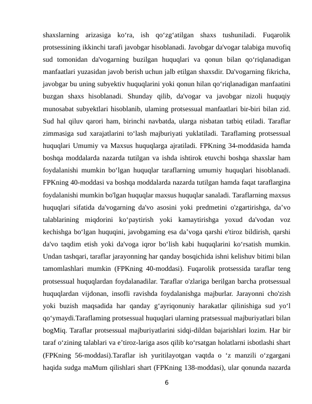 shaxslarning  arizasiga  ko‘ra,  ish  qo‘zg‘atilgan  shaxs  tushuniladi.  Fuqarolik
protsessining ikkinchi tarafi javobgar hisoblanadi. Javobgar da'vogar talabiga muvofiq
sud  tomonidan  da'vogarning  buzilgan  huquqlari  va  qonun  bilan  qo‘riqlanadigan
manfaatlari yuzasidan javob berish uchun jalb etilgan shaxsdir. Da'vogarning fikricha,
javobgar bu uning subyektiv huquqlarini yoki qonun hilan qo‘riqlanadigan manfaatini
buzgan  shaxs  hisoblanadi.  Shunday  qilib,  da'vogar  va  javobgar  nizoli  huquqiy
munosabat subyektlari hisoblanib, ulaming protsessual manfaatlari bir-biri bilan zid.
Sud hal qiluv qarori ham, birinchi navbatda, ularga nisbatan tatbiq etiladi. Taraflar
zimmasiga sud xarajatlarini to‘lash majburiyati yuklatiladi. Taraflaming protsessual
huquqlari Umumiy va Maxsus huquqlarga ajratiladi. FPKning 34-moddasida hamda
boshqa moddalarda nazarda tutilgan va ishda ishtirok etuvchi boshqa shaxslar ham
foydalanishi mumkin bo‘lgan huquqlar taraflarning umumiy huquqlari hisoblanadi.
FPKning 40-moddasi va boshqa moddalarda nazarda tutilgan hamda faqat taraflargina
foydalanishi mumkin bo'lgan huquqlar maxsus huquqlar sanaladi. Taraflarning maxsus
huquqlari sifatida da'vogarning da'vo asosini yoki predmetini o'zgartirishga, da’vo
talablarining  miqdorini  ko‘paytirish  yoki  kamaytirishga  yoxud  da'vodan  voz
kechishga bo‘lgan huquqini, javobgaming esa da’voga qarshi e'tiroz bildirish, qarshi
da'vo taqdim etish yoki da'voga iqror bo‘lish kabi huquqlarini ko‘rsatish mumkin.
Undan tashqari, taraflar jarayonning har qanday bosqichida ishni kelishuv bitimi bilan
tamomlashlari mumkin (FPKning 40-moddasi). Fuqarolik protsessida taraflar teng
protsessual huquqlardan foydalanadilar. Taraflar o'zlariga berilgan barcha protsessual
huquqlardan vijdonan, insofli ravishda foydalanishga majburlar. Jarayonni cho'zish
yoki  buzish  maqsadida  har  qanday  g‘ayriqonuniy  harakatlar  qilinishiga  sud  yo‘l
qo‘ymaydi.Taraflaming protsessual huquqlari ularning pratsessual majburiyatlari bilan
bogMiq. Taraflar protsessual majburiyatlarini sidqi-dildan bajarishlari lozim. Har bir
taraf o‘zining talablari va e’tiroz-lariga asos qilib ko‘rsatgan holatlarni isbotlashi shart
(FPKning 56-moddasi).Taraflar ish yuritilayotgan vaqtda o ‘z manzili o‘zgargani
haqida sudga maMum qilishlari shart (FPKning 138-moddasi), ular qonunda nazarda
6
