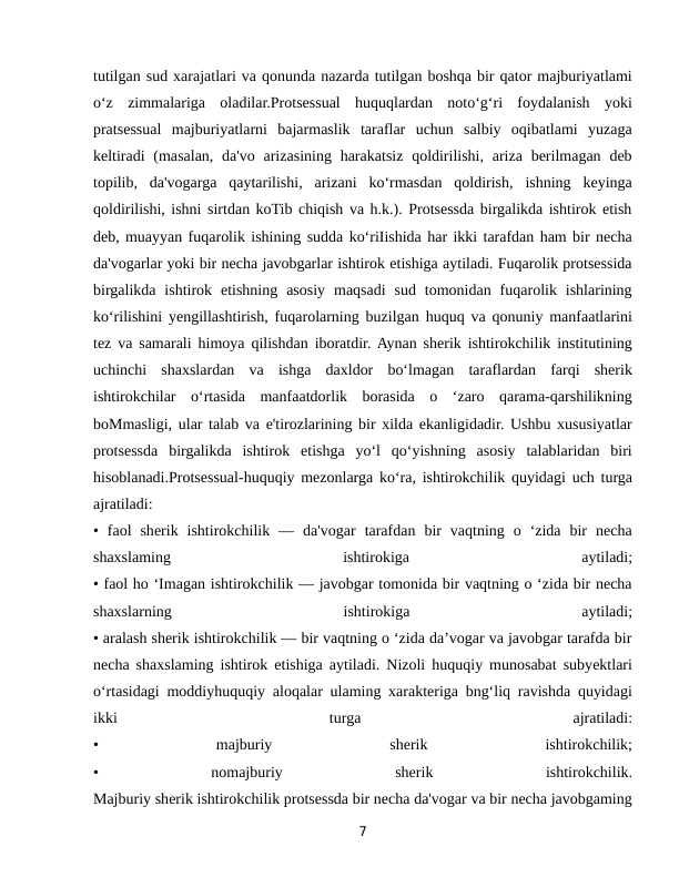 tutilgan sud xarajatlari va qonunda nazarda tutilgan boshqa bir qator majburiyatlami
o‘z  zimmalariga  oladilar.Protsessual  huquqlardan  noto‘g‘ri  foydalanish  yoki
pratsessual  majburiyatlarni  bajarmaslik  taraflar  uchun  salbiy  oqibatlami  yuzaga
keltiradi  (masalan, da'vo arizasining harakatsiz qoldirilishi, ariza  berilmagan deb
topilib,  da'vogarga  qaytarilishi,  arizani  ko‘rmasdan  qoldirish,  ishning  keyinga
qoldirilishi, ishni sirtdan koTib chiqish va h.k.). Protsessda birgalikda ishtirok etish
deb, muayyan fuqarolik ishining sudda ko‘riIishida har ikki tarafdan ham bir necha
da'vogarlar yoki bir necha javobgarlar ishtirok etishiga aytiladi. Fuqarolik protsessida
birgalikda  ishtirok  etishning  asosiy  maqsadi  sud  tomonidan  fuqarolik  ishlarining
ko‘rilishini yengillashtirish, fuqarolarning buzilgan huquq va qonuniy manfaatlarini
tez va samarali himoya qilishdan iboratdir. Aynan sherik ishtirokchilik institutining
uchinchi  shaxslardan  va  ishga  daxldor  bo‘lmagan  taraflardan  farqi  sherik
ishtirokchilar  o‘rtasida  manfaatdorlik  borasida  o  ‘zaro  qarama-qarshilikning
boMmasligi, ular talab va e'tirozlarining bir xilda ekanligidadir. Ushbu xususiyatlar
protsessda  birgalikda  ishtirok  etishga  yo‘l  qo‘yishning  asosiy  talablaridan  biri
hisoblanadi.Protsessual-huquqiy mezonlarga ko‘ra, ishtirokchilik quyidagi uch turga
ajratiladi:
•  faol  sherik  ishtirokchilik  —  da'vogar  tarafdan  bir  vaqtning  o  ‘zida  bir  necha
shaxslaming
 
ishtirokiga
 
aytiladi;
• faol ho ‘Imagan ishtirokchilik — javobgar tomonida bir vaqtning o ‘zida bir necha
shaxslarning
 
ishtirokiga
 
aytiladi;
• aralash sherik ishtirokchilik — bir vaqtning o ‘zida da’vogar va javobgar tarafda bir
necha shaxslaming ishtirok etishiga aytiladi. Nizoli huquqiy munosabat subyektlari
o‘rtasidagi moddiyhuquqiy aloqalar ulaming xarakteriga bng‘liq ravishda quyidagi
ikki
 
turga
 
ajratiladi:
•
 
majburiy
 
sherik
 
ishtirokchilik;
•
 
nomajburiy
 
sherik
 
ishtirokchilik.
Majburiy sherik ishtirokchilik protsessda bir necha da'vogar va bir necha javobgaming
7
