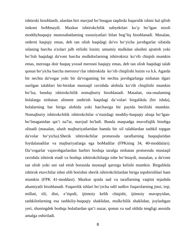 ishtiroki hisoblanib, ulardan biri mavjud bo‘lmagan taqdirda fuqarolik ishini hal qilish
imkoni  boMmaydi.  Mazkur  ishtirokchilik  subyektlari  ko‘p  bo‘lgan  nizoli
moddiyhuquqiy munosabatlaming xususiyatlari bilan bog‘liq hisoblanadi. Masalan,
orderni haqiqiy emas, deb tan olish haqidagi  da'vo bo‘yicha javobgarlar sifatida
oilaning barcha a'zolari jalb etilishi lozim; umumiy mulkdan ulushni ajratish yoki
bo‘lish haqidagi da'voni barcha mulkdorlarning ishtirokisiz ko‘rib chiqish mumkin
emas, merosga doir huquq yoxud merosni haqiqiy emas, deb tan olish haqidagi talab
qonun bo‘yicha barcha merosxo‘rlar ishtirokida  ko‘rib chiqilishi lozim va h.k. Agarda
bir nechta da'vogar yoki bir da'vogaming bir nechta javobgarlarga nisbatan ilgari
surilgan  talablari  bir-biridan  mustaqil  ravishda  alohida  ko‘rib  chiqilishi  mumkin
bo‘lsa,  bunday  ishtirokchilik  nomajburiy  hisoblanadi.  Masalan,  ota-onalaming
bolalarga  nisbatan  aliment  undirish  haqidagi  da’volari  birgalikda  (bir  ishda),
bolalarning  har  biriga  alohida  yoki  barchasiga  bir  paytda  berilishi  mumkin.
Nomajburiy ishtirokchilik ishtirokchilar o‘rtasidagi moddiy-huquqiy aloqa bo‘lgan-
bo‘lmaganidan qat’i na7ar, mavjud bo'ladi. Bunda maqsadga muvofiqlik hisobga
olinadi (masalan, ulush majburiyatlaridan hamda bir xil talablardan tashkil topgan
da'volar  bo‘yicha).Sherik  ishtirokchilar  protsessda  taraflarning  huquqlaridan
foydalanadilar  va  majburiyatlarga  ega  boMadilar  (FPKning  34,  40-moddalari).
Da’vogarlar vajavobgarlardan harbiri boshqa tarafga nisbatan protsessda mustaqil
ravishda ishtirok etadi va boshqa ishtirokchilarga tobe bo‘lmaydi, masalan, u da'voni
tan olish yoki uni rad etish borasida mustaqil qarorga kelishi mumkin. Birgalikda
ishtirok etuvchilar ishni olib borishni sherik ishtirokchilardan biriga topshirishlari ham
mumkin  (FPK  41-moddasi).  Mazkur  qoida  sud  va  taraflarning  vaqtini  tejashda
ahamiyatli hisoblanadi. Fuqarolik ishlari bo‘yicha odil sudlov fuqarolarning jinsi, irqi,
millati,  tili,  dini,  e’tiqodi,  ijtimoiy  kelib  chiqishi,  ijtimoiy  mavqeyidan,
tashkilotlarning esa tashkiliy-huquqiy shaklidan, mulkchilik shaklidan, joylashgan
yeri, shuningdek boshqa holatlardan qat’i nazar, qonun va sud oldida tengligi asosida
amalga oshiriladi.
8
