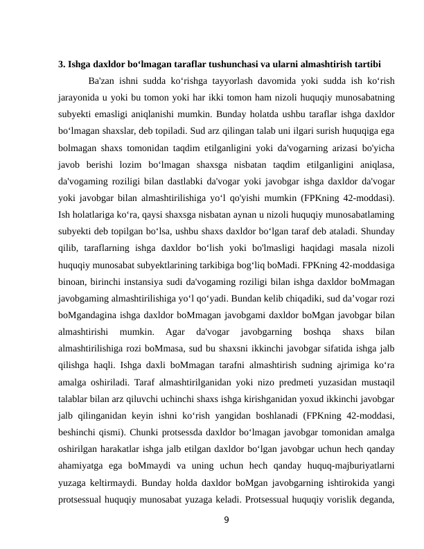 3. Ishga daxldor bo‘lmagan taraflar tushunchasi va ularni almashtirish tartibi 
      Ba'zan ishni sudda ko‘rishga tayyorlash davomida yoki sudda ish ko‘rish
jarayonida u yoki bu tomon yoki har ikki tomon ham nizoli huquqiy munosabatning
subyekti emasligi aniqlanishi mumkin. Bunday holatda ushbu taraflar ishga daxldor
bo‘lmagan shaxslar, deb topiladi. Sud arz qilingan talab uni ilgari surish huquqiga ega
bolmagan shaxs tomonidan taqdim etilganligini yoki da'vogarning arizasi bo'yicha
javob  berishi  lozim  bo‘lmagan  shaxsga  nisbatan  taqdim  etilganligini  aniqlasa,
da'vogaming roziligi bilan dastlabki da'vogar yoki javobgar ishga daxldor da'vogar
yoki javobgar bilan almashtirilishiga yo‘l qo'yishi mumkin (FPKning 42-moddasi).
Ish holatlariga ko‘ra, qaysi shaxsga nisbatan aynan u nizoli huquqiy munosabatlaming
subyekti deb topilgan bo‘lsa, ushbu shaxs daxldor bo‘lgan taraf deb ataladi. Shunday
qilib,  taraflarning  ishga  daxldor  bo‘lish  yoki  bo'lmasligi  haqidagi  masala  nizoli
huquqiy munosabat subyektlarining tarkibiga bog‘liq boMadi. FPKning 42-moddasiga
binoan, birinchi instansiya sudi da'vogaming roziligi bilan ishga daxldor boMmagan
javobgaming almashtirilishiga yo‘l qo‘yadi. Bundan kelib chiqadiki, sud da’vogar rozi
boMgandagina ishga daxldor boMmagan javobgami daxldor boMgan javobgar bilan
almashtirishi  mumkin.  Agar  da'vogar  javobgarning  boshqa  shaxs  bilan
almashtirilishiga rozi boMmasa, sud bu shaxsni ikkinchi javobgar sifatida ishga jalb
qilishga haqli. Ishga daxli boMmagan tarafni almashtirish sudning ajrimiga ko‘ra
amalga oshiriladi. Taraf almashtirilganidan yoki nizo predmeti yuzasidan mustaqil
talablar bilan arz qiluvchi uchinchi shaxs ishga kirishganidan yoxud ikkinchi javobgar
jalb qilinganidan keyin ishni  ko‘rish yangidan boshlanadi  (FPKning 42-moddasi,
beshinchi qismi). Chunki protsessda daxldor bo‘lmagan javobgar tomonidan amalga
oshirilgan harakatlar ishga jalb etilgan daxldor bo‘lgan javobgar uchun hech qanday
ahamiyatga  ega  boMmaydi  va  uning  uchun  hech  qanday  huquq-majburiyatlarni
yuzaga keltirmaydi. Bunday holda daxldor boMgan javobgarning ishtirokida yangi
protsessual huquqiy munosabat yuzaga keladi. Protsessual huquqiy vorislik deganda,
9
